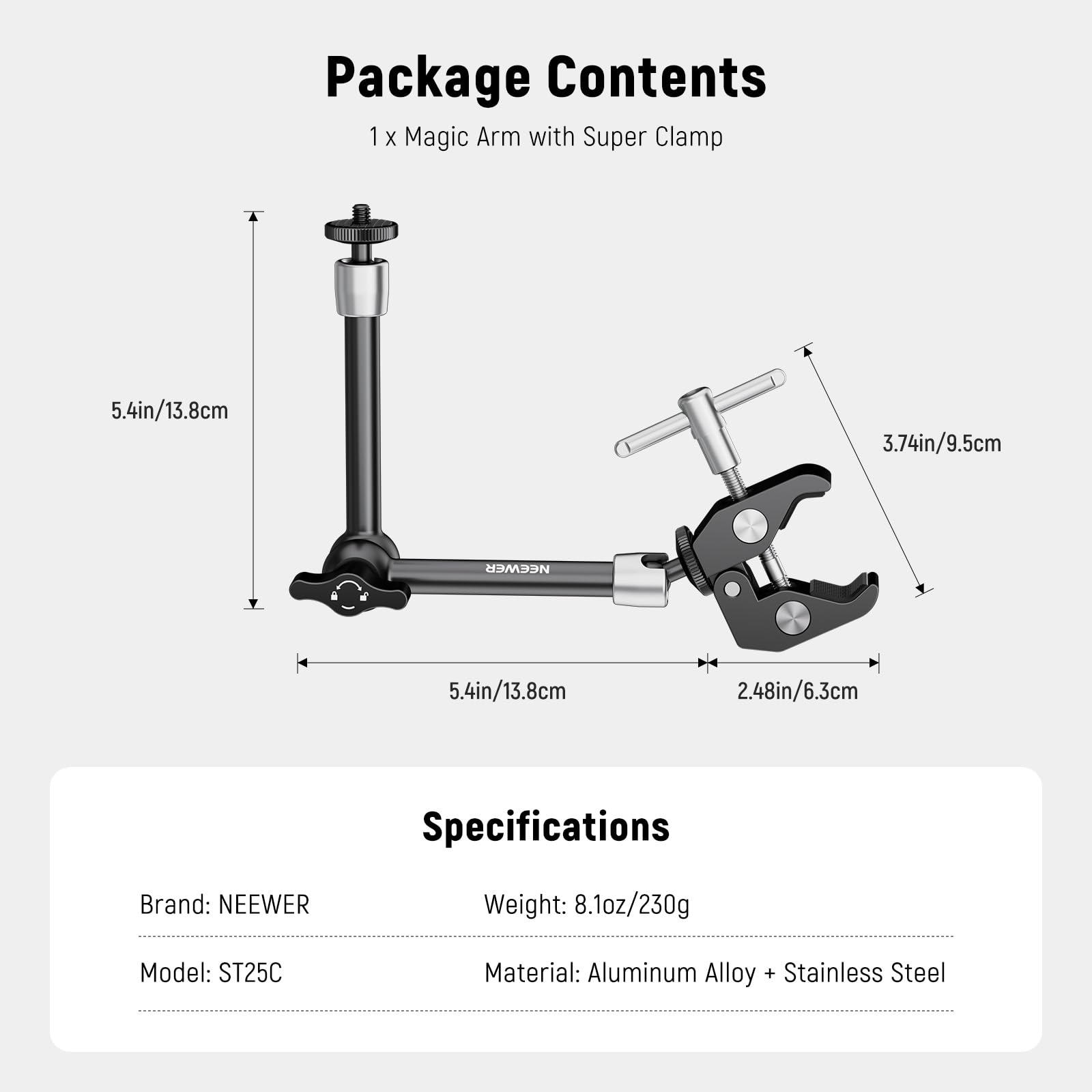 Package Contents  
1 x Magic Arm with Super Clamp  

Specifications  
Brand: NEEWER  
Model: ST25C  
Material: Aluminum Alloy + Stainless Steel  
Weight: 8.1oz/230g  

Dimensions:  
- 5.4in/13.8cm  
- 3.74in/9.5cm  
- 2.48in/6.3cm