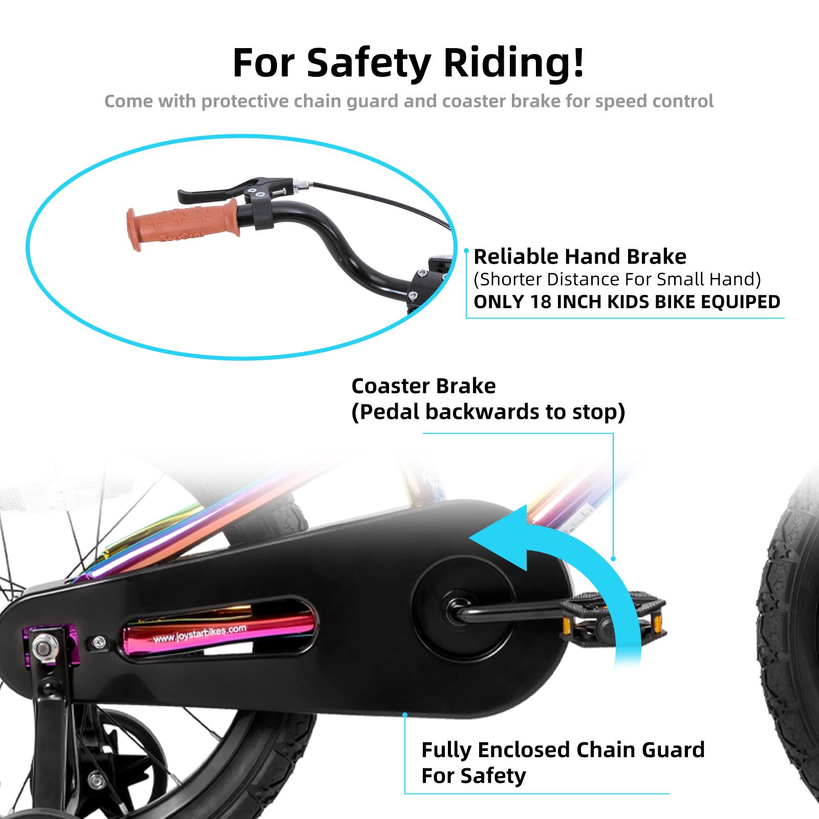 For Safety Riding!  
Come with protective chain guard and coaster brake for speed control  

Reliable Hand Brake (Shorter Distance For Small Hand)  
ONLY 18 INCH KIDS BIKE EQUIPED  

Coaster Brake (Pedal backwards to stop)  

Fully Enclosed Chain Guard For Safety  

www.joystarbikes.com
