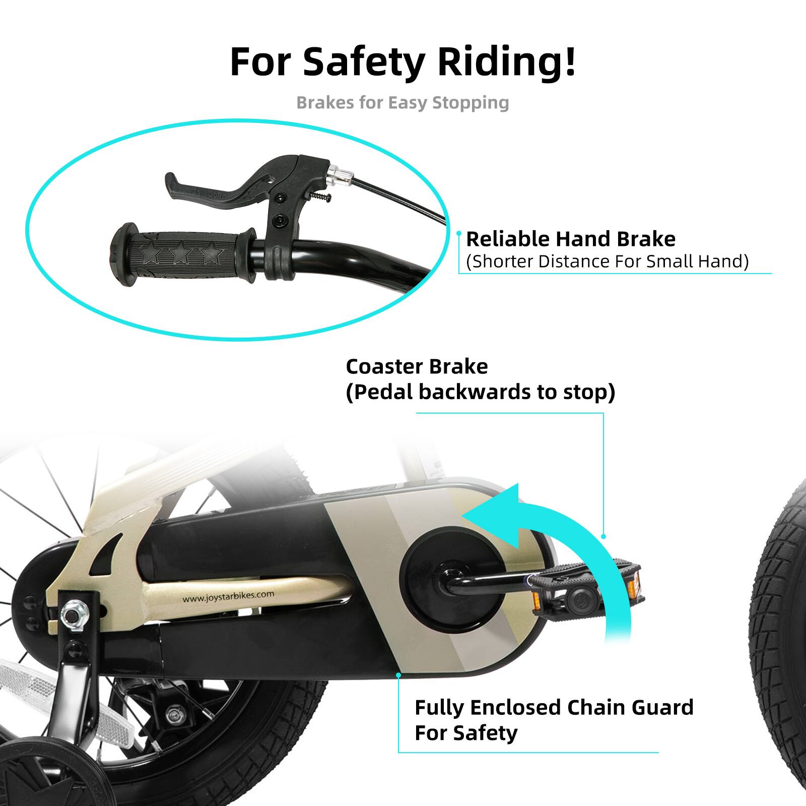For Safety Riding!  
Brakes for Easy Stopping  
Reliable Hand Brake (Shorter Distance For Small Hand)  
Coaster Brake (Pedal backwards to stop)  
Fully Enclosed Chain Guard For Safety  
www.joystarbikes.com
