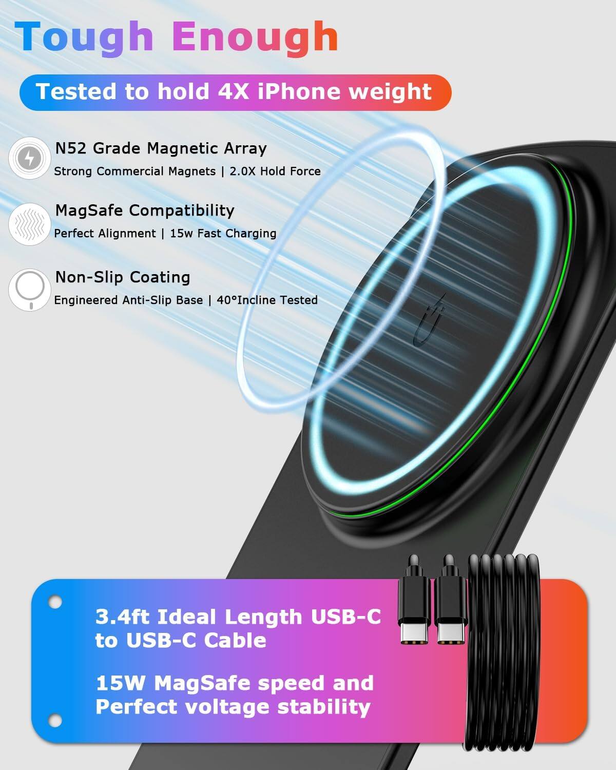 Tough Enough  
Tested to hold 4X iPhone weight  

N52 Grade Magnetic Array  
Strong Commercial Magnets | 2.0X Hold Force  

MagSafe Compatibility  
Perfect Alignment | 15w Fast Charging  

Non-Slip Coating  
Engineered Anti-Slip Base | 40° Incline Tested  

3.4ft Ideal Length USB-C to USB-C Cable  
15W MagSafe speed and Perfect voltage stability