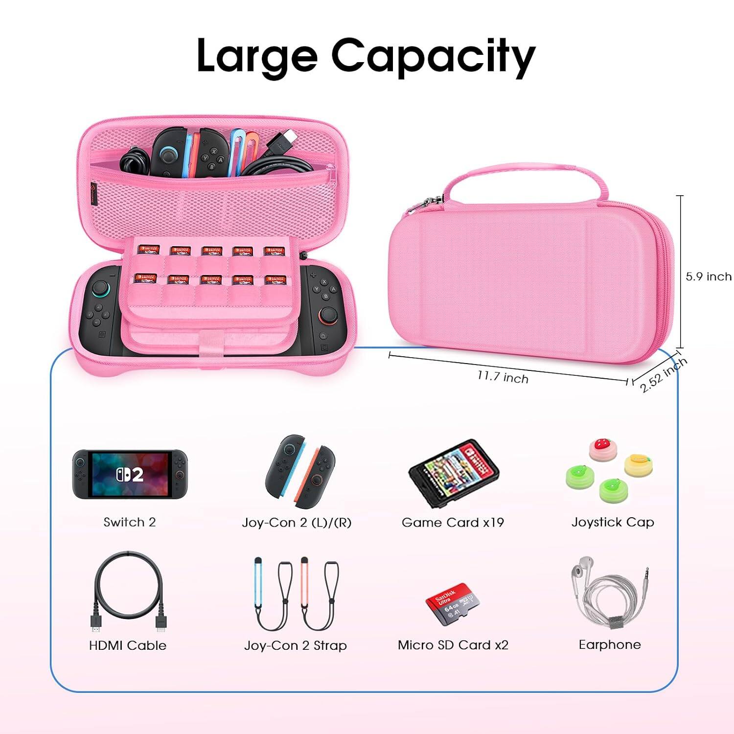 Large Capacity

- Switch 2
- Joy-Con 2 (L)/(R)
- Game Card x19
- Joystick Cap
- HDMI Cable
- Joy-Con 2 Strap
- Micro SD Card x2
- Earphone

Dimensions:
- 5.9 inch
- 11.7 inch
- 2.52 inch