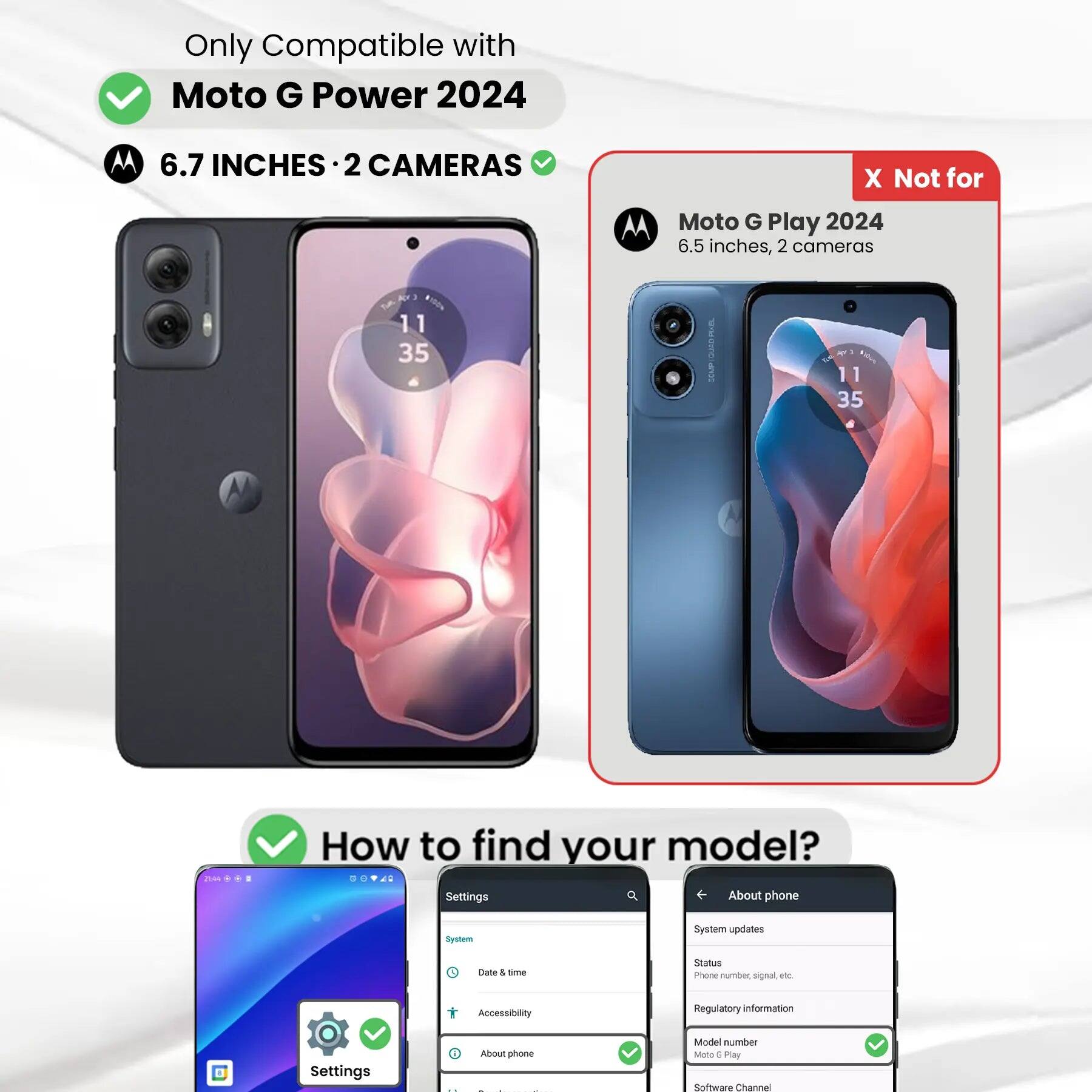 Only Compatible with Moto G Power 2024  
6.7 INCHES · 2 CAMERAS  

X Not for  
Moto G Play 2024  
6.5 inches, 2 cameras  

How to find your model?  
Settings  
About phone  
System updates  
Date & time  
Status  
Phone number, signal etc.  
Accessibility  
Regulatory information  
Settings  
About phone  
Model number  
Moto 6 Play  
Software Channel