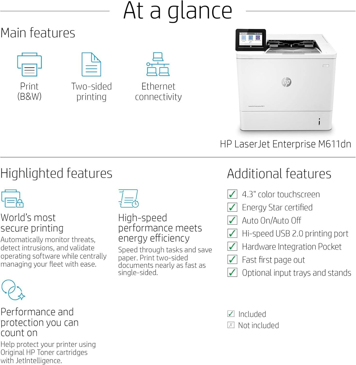 **At a glance**

**Main features**
- Print (B&W)
- Two-sided printing
- Ethernet connectivity

**Highlighted features**
- World's most secure printing: Automatically monitor threats, detect intrusions, and validate operating software while centrally managing your fleet with ease.
- High-speed performance meets energy efficiency: Speed through tasks and save paper. Print two-sided documents nearly as fast as single-sided.

**Additional features**
- 4.3" color touchscreen
- Energy Star certified
- Auto On/Auto Off
- Hi-speed USB 2.0 printing port
- Hardware Integration Pocket
- Fast first page out
- Optional input trays and stands

**Performance and protection you can count on**
- Help protect your printer using Original HP Toner cartridges with JetIntelligence.

**Included**
- ✓

**Not included**
- ✗