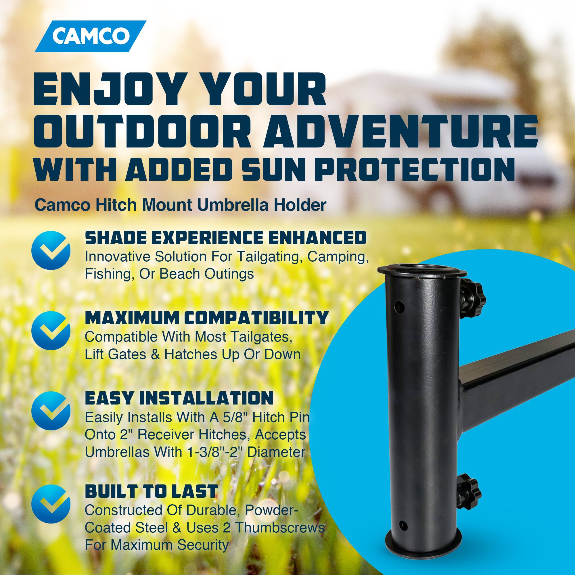 CAMCO  
ENJOY YOUR OUTDOOR ADVENTURE WITH ADDED SUN PROTECTION  

Camco Hitch Mount Umbrella Holder  

- SHADE EXPERIENCE ENHANCED  
  Innovative Solution For Tailgating, Camping, Fishing, Or Beach Outings  

- MAXIMUM COMPATIBILITY  
  Compatible With Most Tailgates, Lift Gates & Hatches Up Or Down  

- EASY INSTALLATION  
  Easily Installs With A 5/8" Hitch Pin Onto 2" Receiver Hitches, Accepts Umbrellas With 1-3/8"-2" Diameter  

- BUILT TO LAST  
  Constructed Of Durable, Powder-Coated Steel & Uses 2 Thumbscrews For Maximum Security