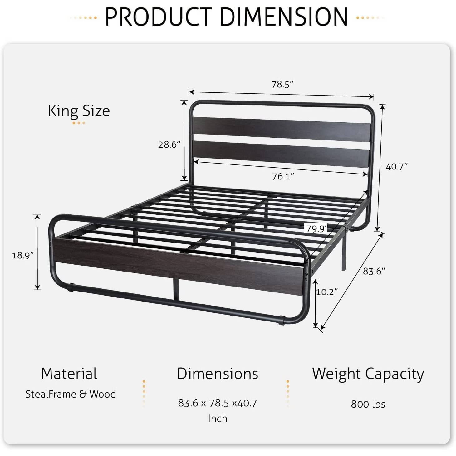 PRODUCT DIMENSION
King Size
78.5"
28.6"
76.1"
40.7"
79.9"
18.9"
83.6"
10.2"
Material
StealFrame & Wood
Dimensions
83.6 x 78.5 x40.7 Inch
Weight Capacity
800 lbs