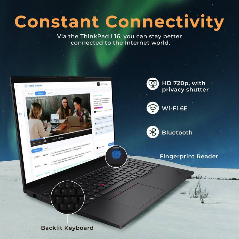 Constant Connectivity  
Via the ThinkPad L16, you can stay better connected to the Internet world.  

- HD 720p, with privacy shutter  
- Wi-Fi 6E  
- Bluetooth  
- Fingerprint Reader  
- Backlit Keyboard
