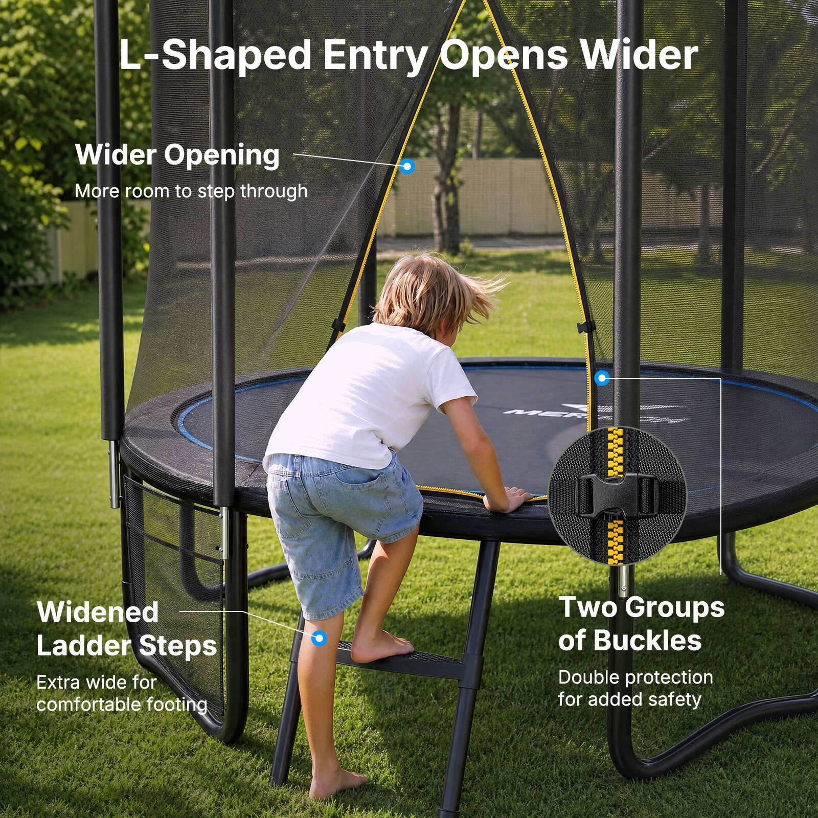 L-Shaped Entry Opens Wider  
Wider Opening  
More room to step through  

Widened Ladder Steps  
Extra wide for comfortable footing  

Two Groups of Buckles  
Double protection for added safety