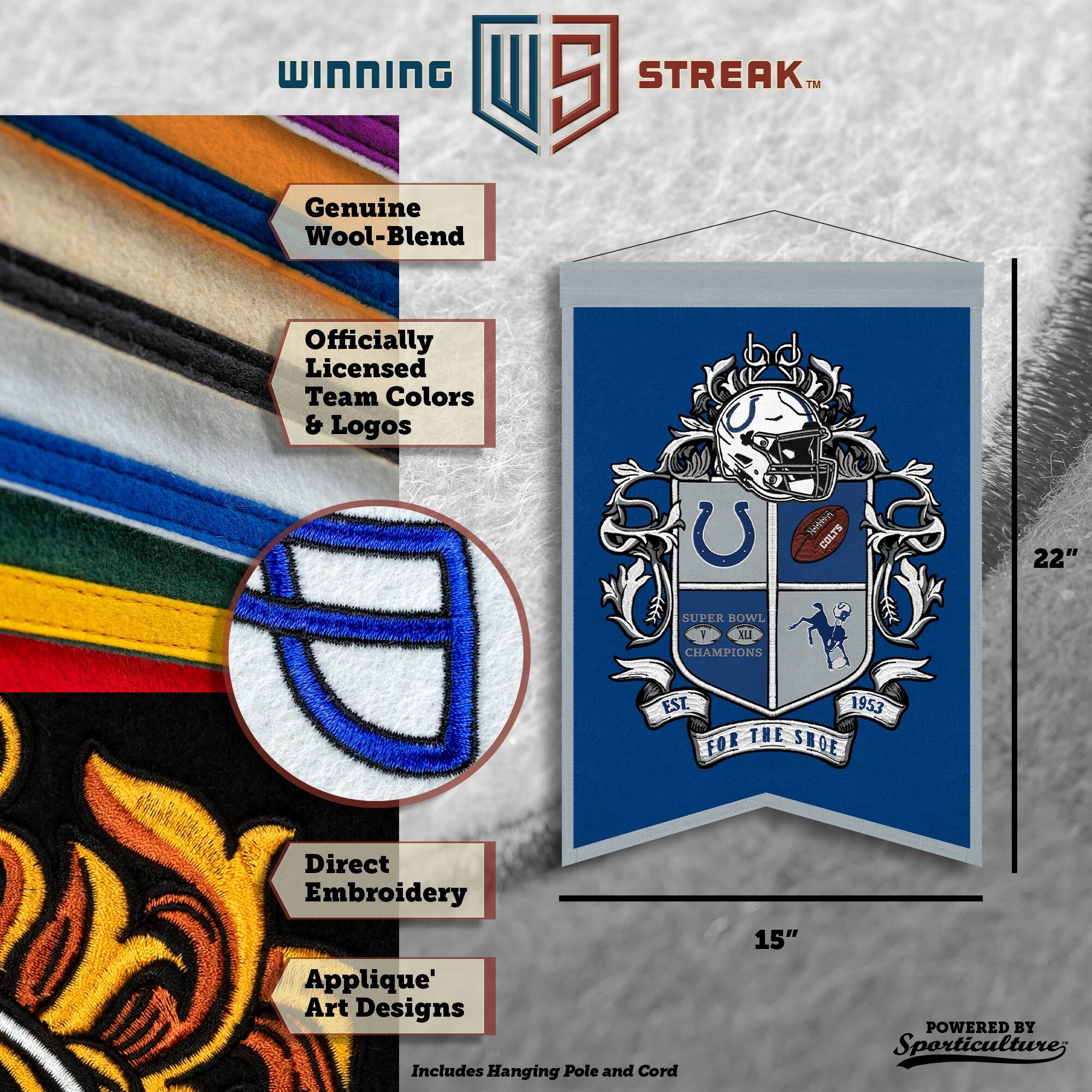 WINNING U 5 STREAK™ Genuine Wool-Blend Officially Licensed Team Colors & Logos  
W COLTS 22" SUPER BOWL CHAMPIONS EST 1953 THE SHOE  
Direct Embroidery Applique' Art Designs  
Includes Hanging Pole and Cord  
15"  
POWERED BY Sporticulture