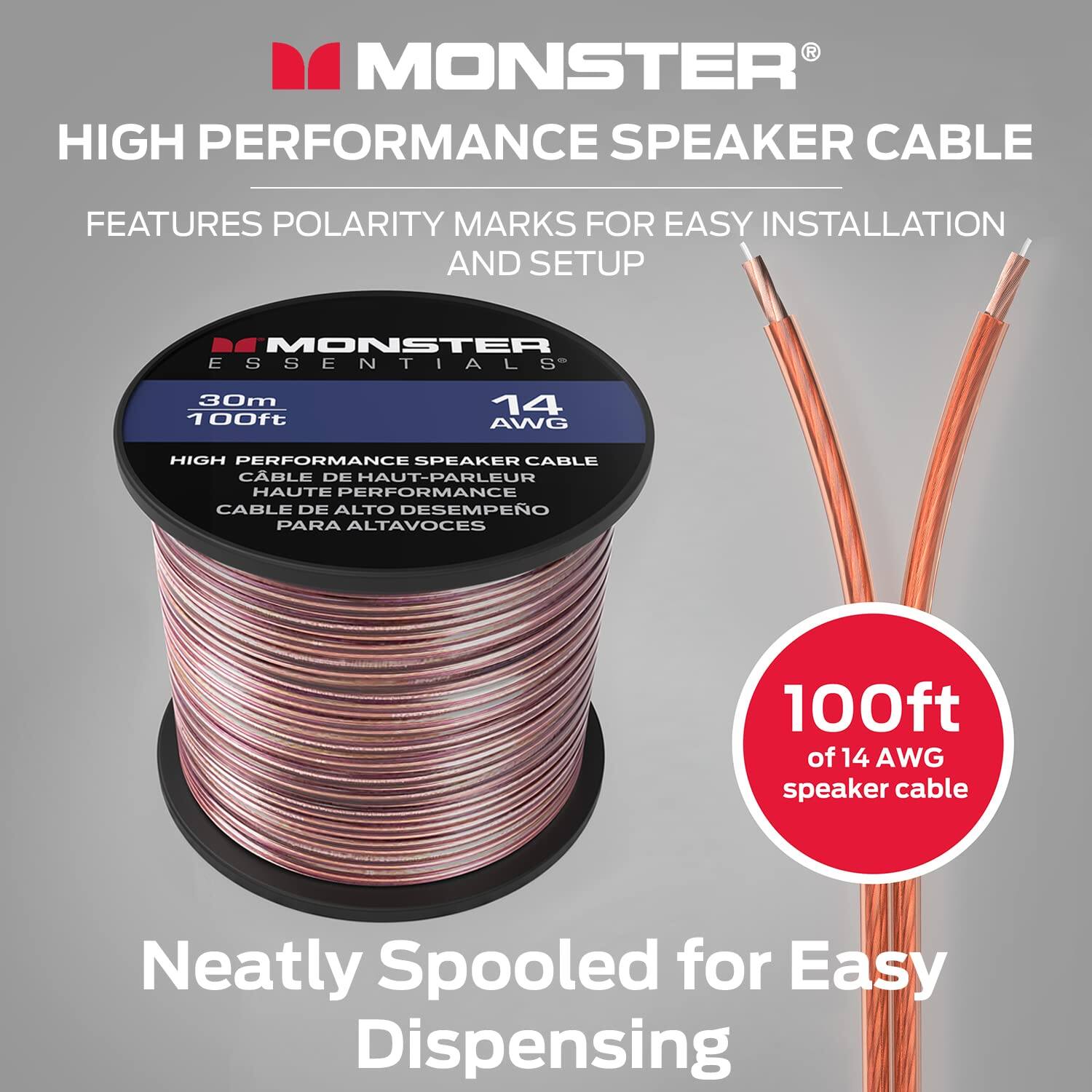 MONSTER HIGH PERFORMANCE SPEAKER CABLE FEATURES POLARITY MARKS FOR EASY INSTALLATION AND SETUP
MONSTER ESSENTIALS
30m 100ft
14 AWG
HIGH PERFORMANCE SPEAKER CABLE
CABLE DE HAUT-PARLEUR
HAUTE PERFORMANCE
CABLE DE ALTO DESEMPEO
PARA ALTAVOCES
100ft of 14 AWG speaker cable
Neatly Spooled for Easy Dispensing