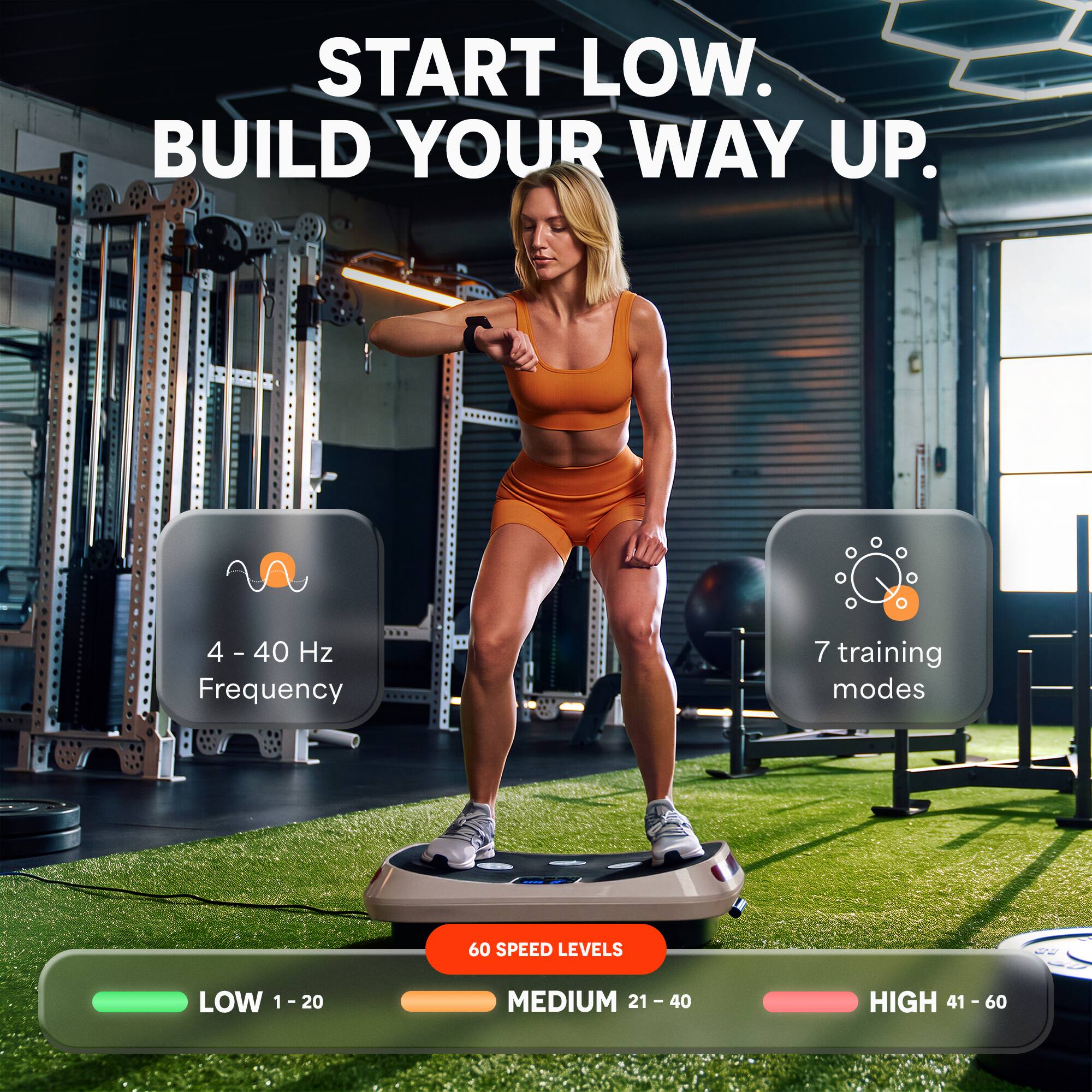 START LOW. BUILD YOUR WAY UP.

4-40 Hz Frequency
7 training modes
60 SPEED LEVELS

LOW 1-20
MEDIUM 21 - 40
HIGH 41 - 60