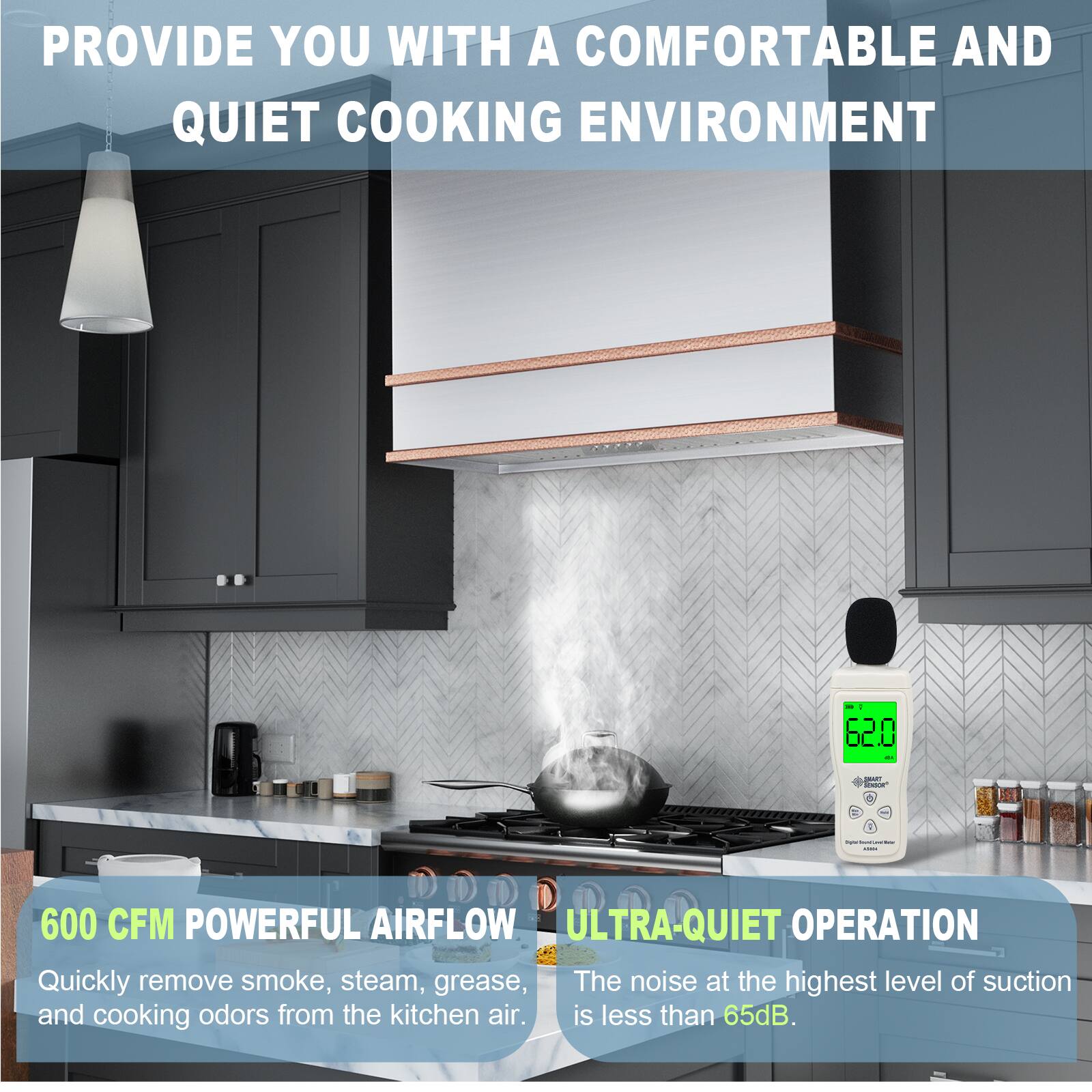 PROVIDE YOU WITH A COMFORTABLE AND QUIET COOKING ENVIRONMENT

600 CFM POWERFUL AIRFLOW
Quickly remove smoke, steam, grease, and cooking odors from the kitchen air.

ULTRA-QUIET OPERATION
The noise at the highest level of suction is less than 65dB.