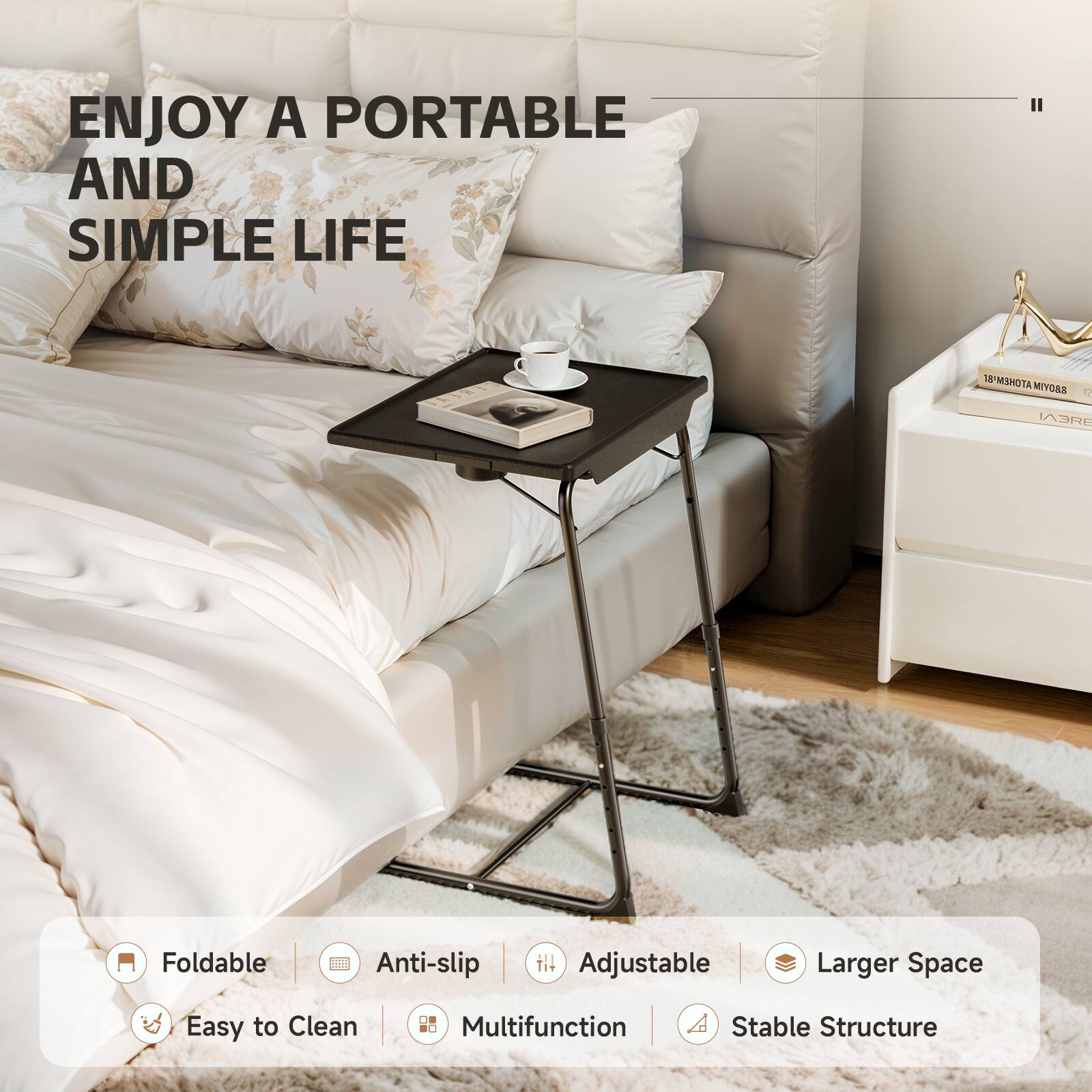 ENJOY A PORTABLE AND SIMPLE LIFE

Foldable
Anti-slip
Adjustable
Larger Space
Easy to Clean
Multifunction
Stable Structure