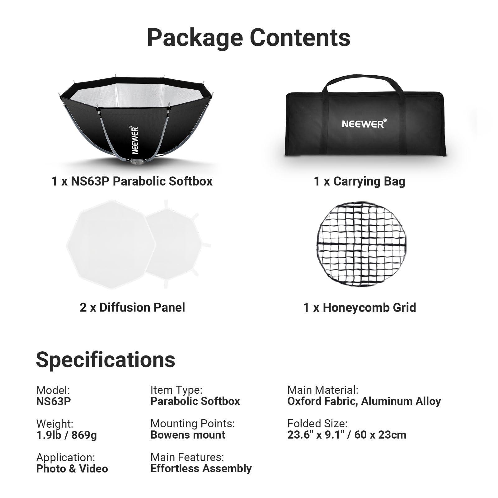 Package Contents

NEEWER

1 X NS63P Parabolic Softbox

1 X Carrying Bag

2 X Diffusion Panel

1 X Honeycomb Grid

Specifications

Model: NS63P

Item Type: Parabolic Softbox

Weight: 1.9lb / 869g

Mounting Points: Bowens mount

Folded Size: 23.6" x 9.1" / 60 x 23cm

Main Material: Oxford Fabric, Aluminum Alloy

Application: Photo & Video

Main Features: Effortless Assembly
