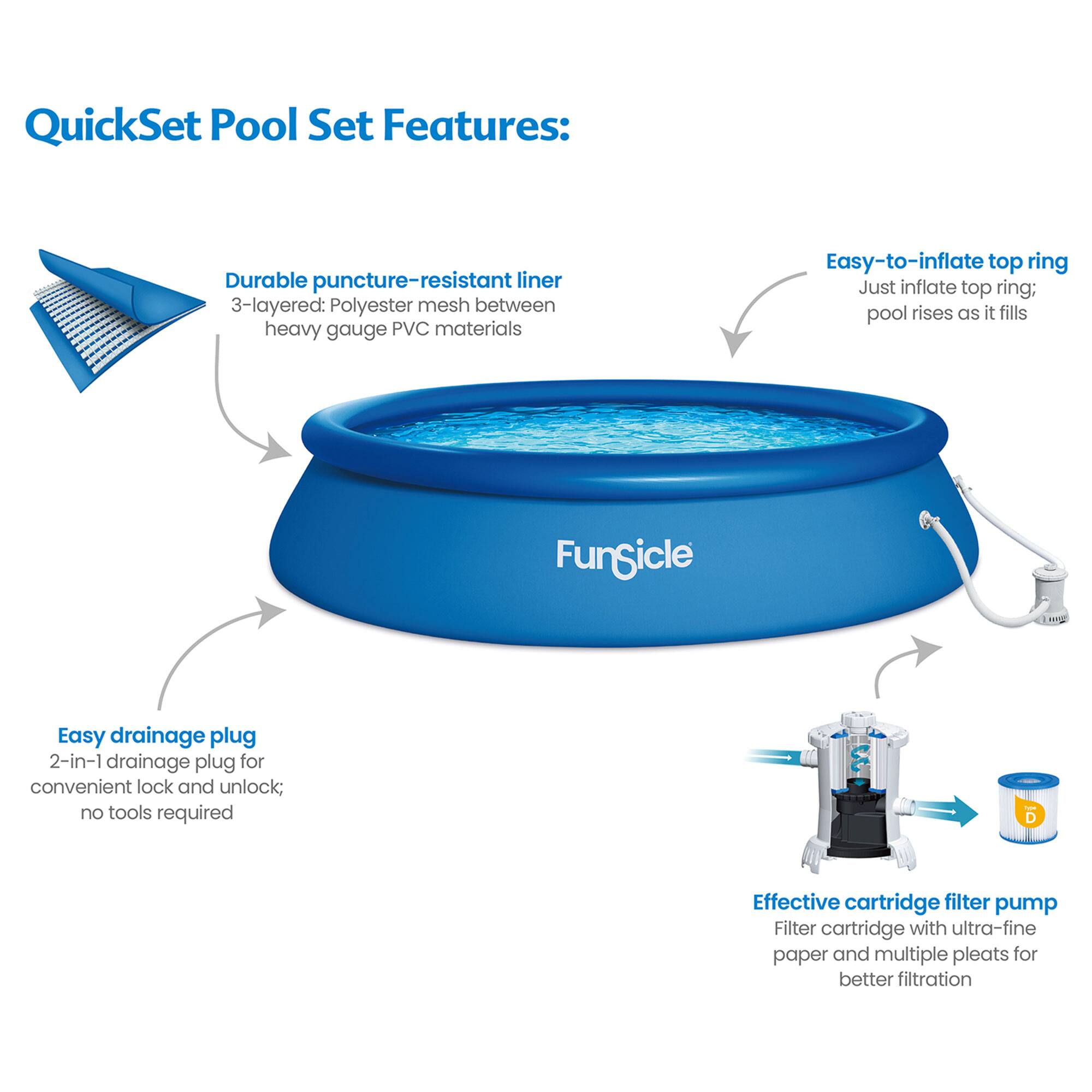 QuickSet Pool Set Features:

- Durable puncture-resistant liner
  - 3-layered: Polyester mesh between heavy gauge PVC materials

- Easy-to-inflate top ring
  - Just inflate top ring; pool rises as it fills

- Easy drainage plug
  - 2-in-1 drainage plug for convenient lock and unlock; no tools required

- Effective cartridge filter pump
  - Filter cartridge with ultra-fine paper and multiple pleats for better filtration