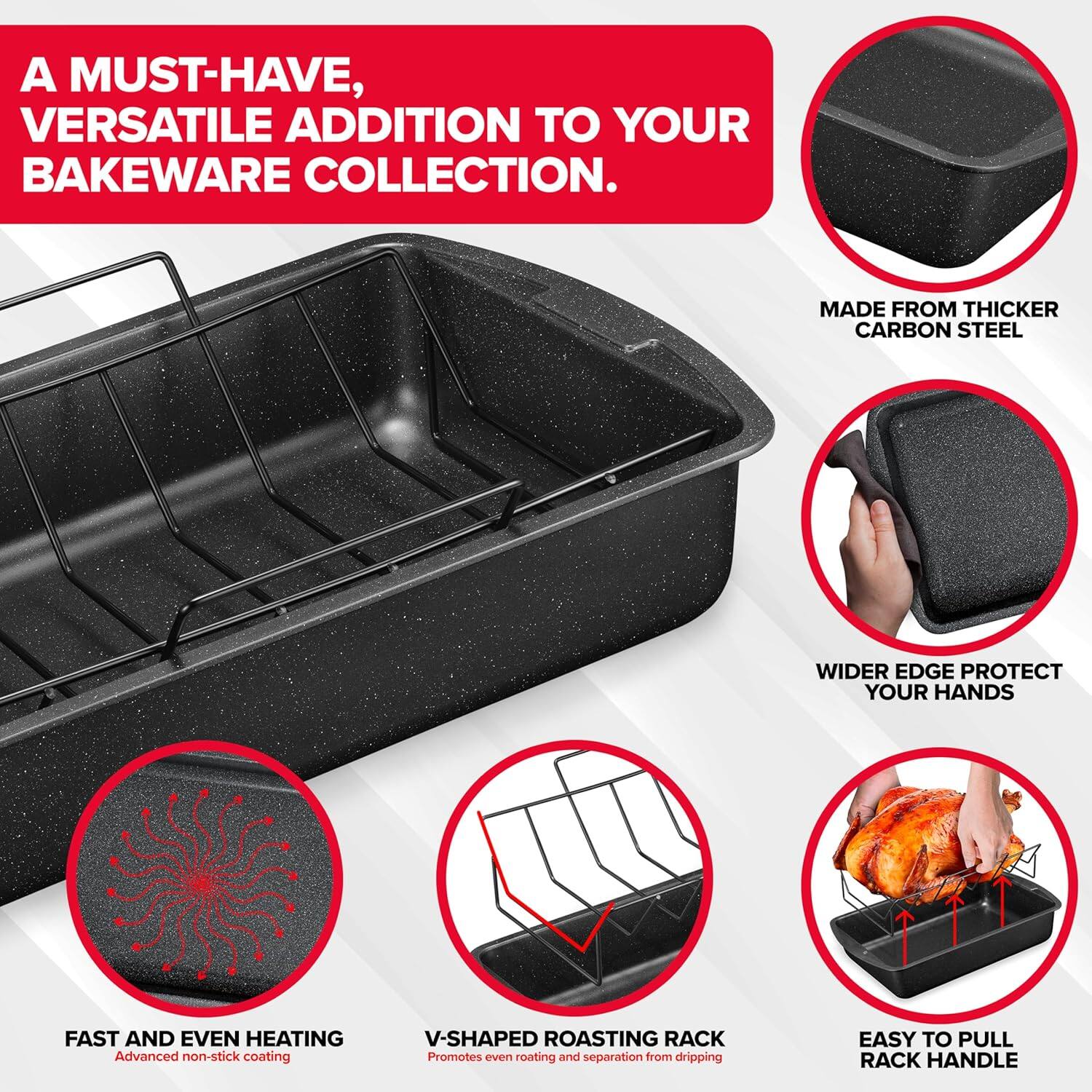 A MUST-HAVE, VERSATILE ADDITION TO YOUR BAKEWARE COLLECTION.

MADE FROM THICKER CARBON STEEL

WIDER EDGE PROTECT YOUR HANDS

FAST AND EVEN HEATING
Advanced non-stick coating

V-SHAPED ROASTING RACK
Promotes even roasting and separation from dripping

EASY TO PULL RACK HANDLE