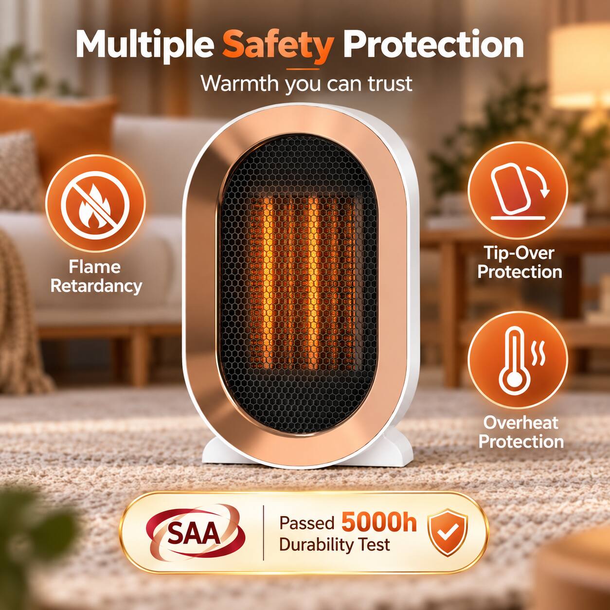 Multiple Safety Protection  
Warmth you can trust  

- Flame Retardancy  
- Tip-Over Protection  
- Overheat Protection  

SAA  
Passed 5000h Durability Test
