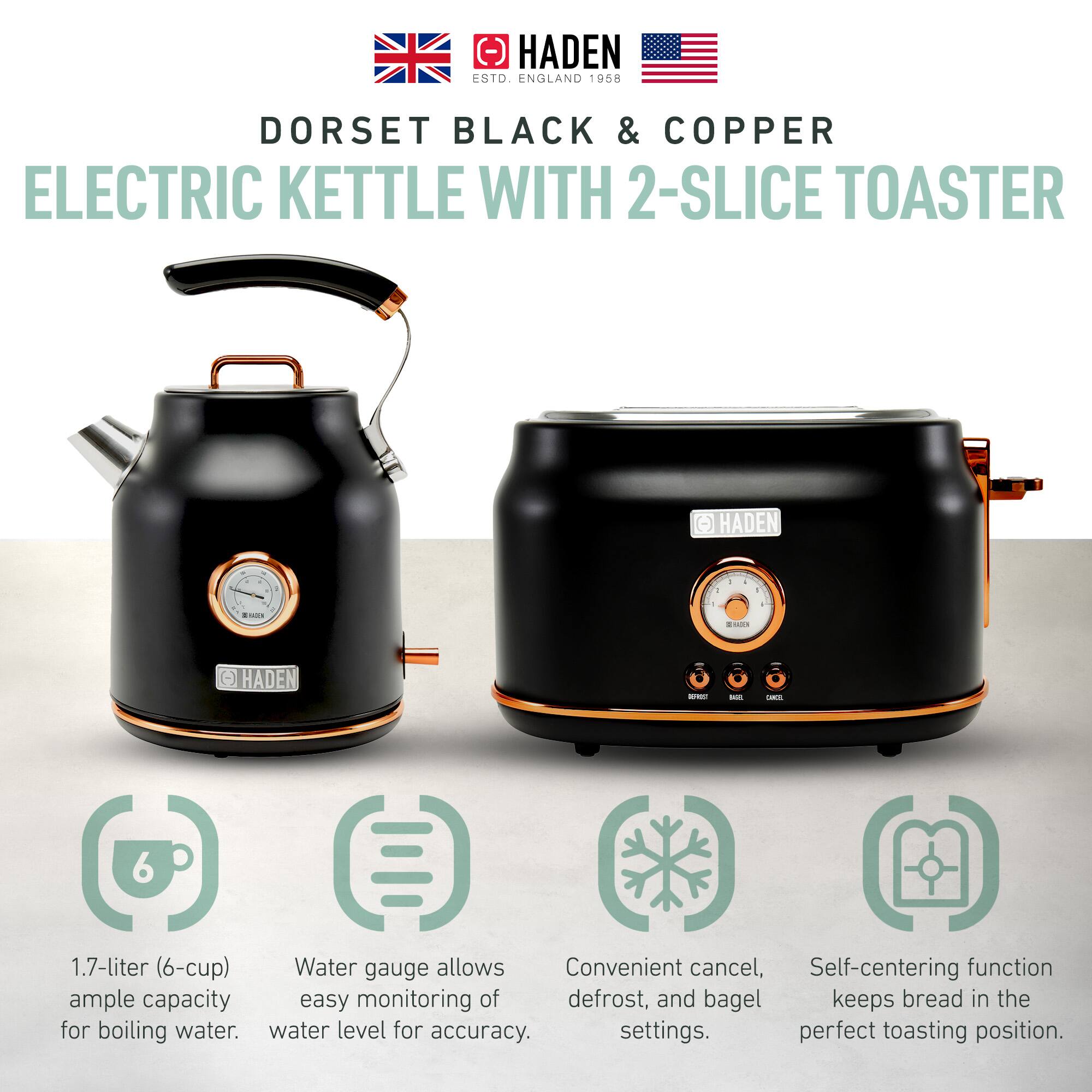 HADEN  
ESTD. ENGLAND 1958  

DORSET BLACK & COPPER  
ELECTRIC KETTLE WITH 2-SLICE TOASTER  

- 1.7-liter (6-cup) ample capacity for boiling water.  
- Water gauge allows easy monitoring of water level for accuracy.  
- Convenient cancel, defrost, and bagel settings.  
- Self-centering function keeps bread in the perfect toasting position.
