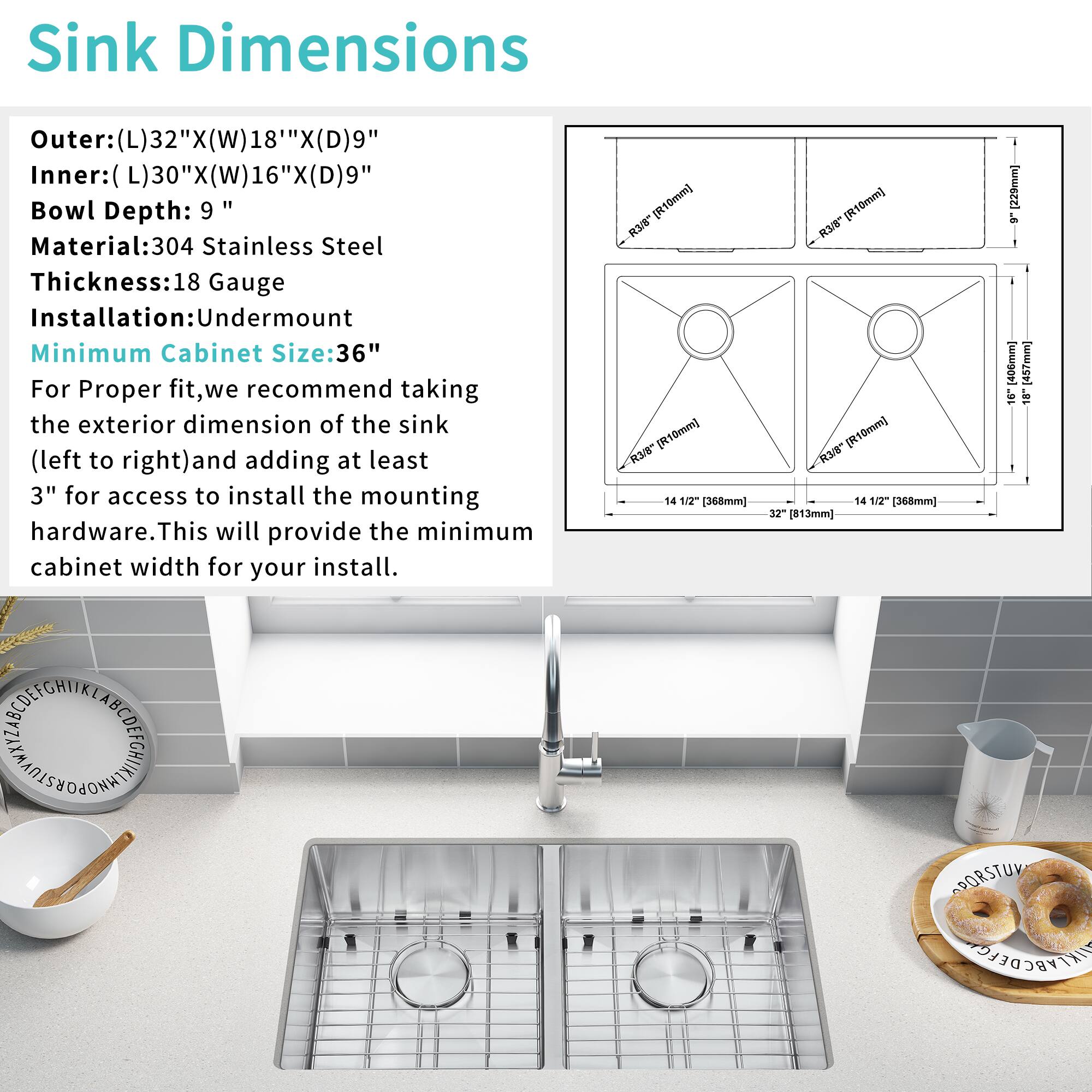 Sink Dimensions  
Outer: (L)32" X (W)18" X (D)9"  
Inner: (L)30" X (W)16" X (D)9"  
Bowl Depth: 9"  
Material: 304 Stainless Steel  
Thickness: 18 Gauge  
Installation: Undermount  
Minimum Cabinet Size: 36"  

For Proper fit, we recommend taking the exterior dimension of the sink (left to right) and adding at least 3" for access to install the mounting hardware. This will provide the minimum cabinet width for your install.
