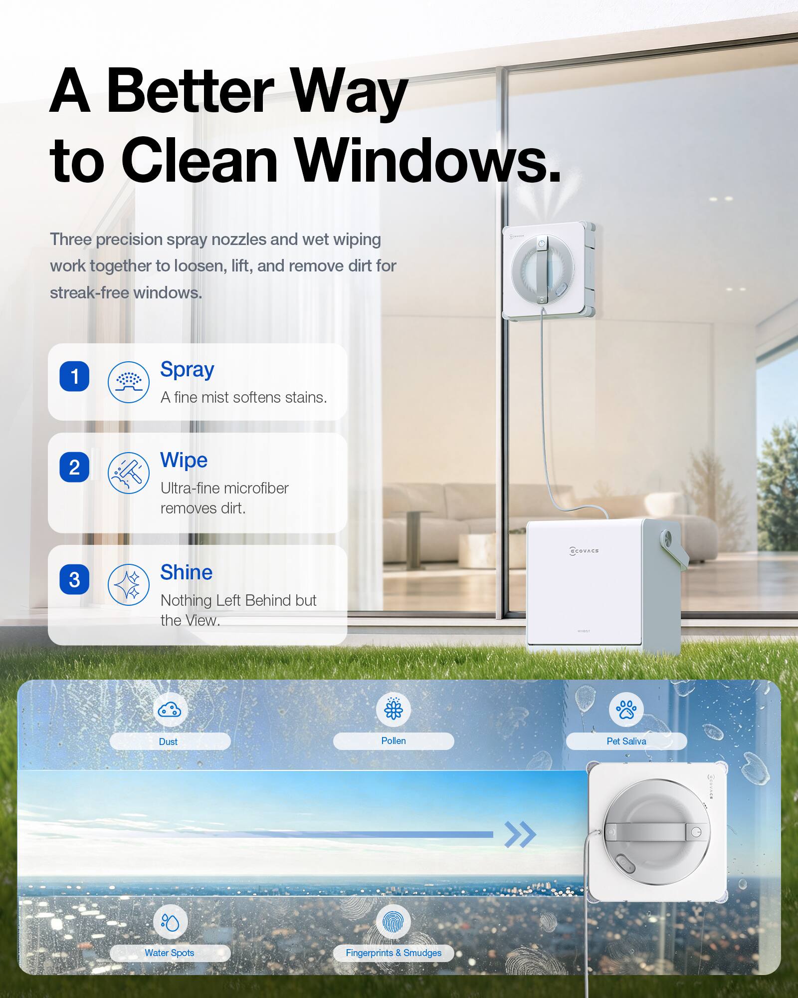 A Better Way to Clean Windows.

Three precision spray nozzles and wet wiping work together to loosen, lift, and remove dirt for streak-free windows.

1. Spray
   A fine mist softens stains.

2. Wipe
   Ultra-fine microfiber removes dirt.

3. Shine
   Nothing Left Behind but the View.

COCOVACE
Dust
Pollen
Pet Saliva
Water Spots
Fingerprints & Smudges