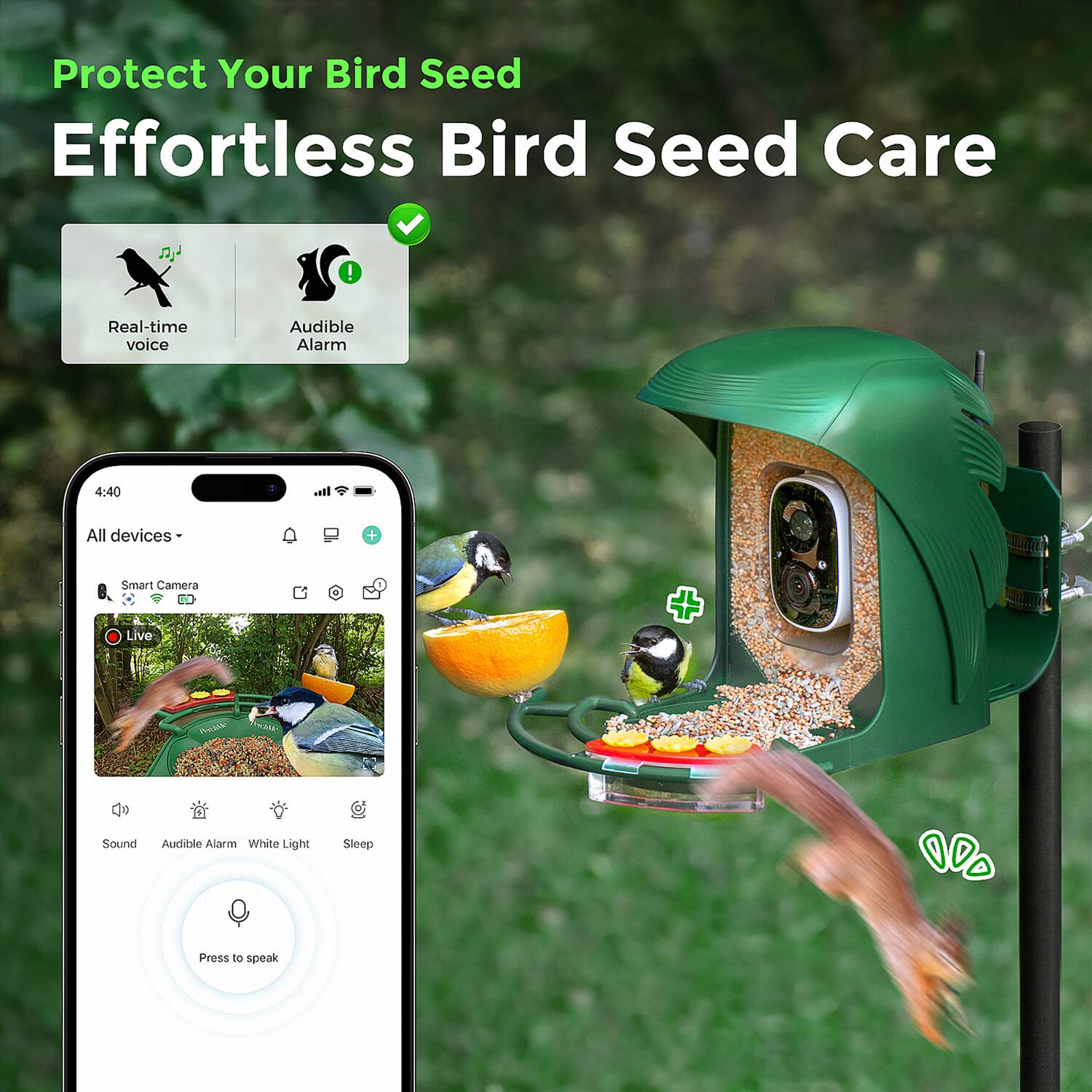 Protect Your Bird Seed  
Effortless Bird Seed Care  

Real-time voice  
Audible Alarm  

All devices -  
Smart Camera  
Live  

Sound  
Audible Alarm  
White Light  
Sleep  

Press to speak