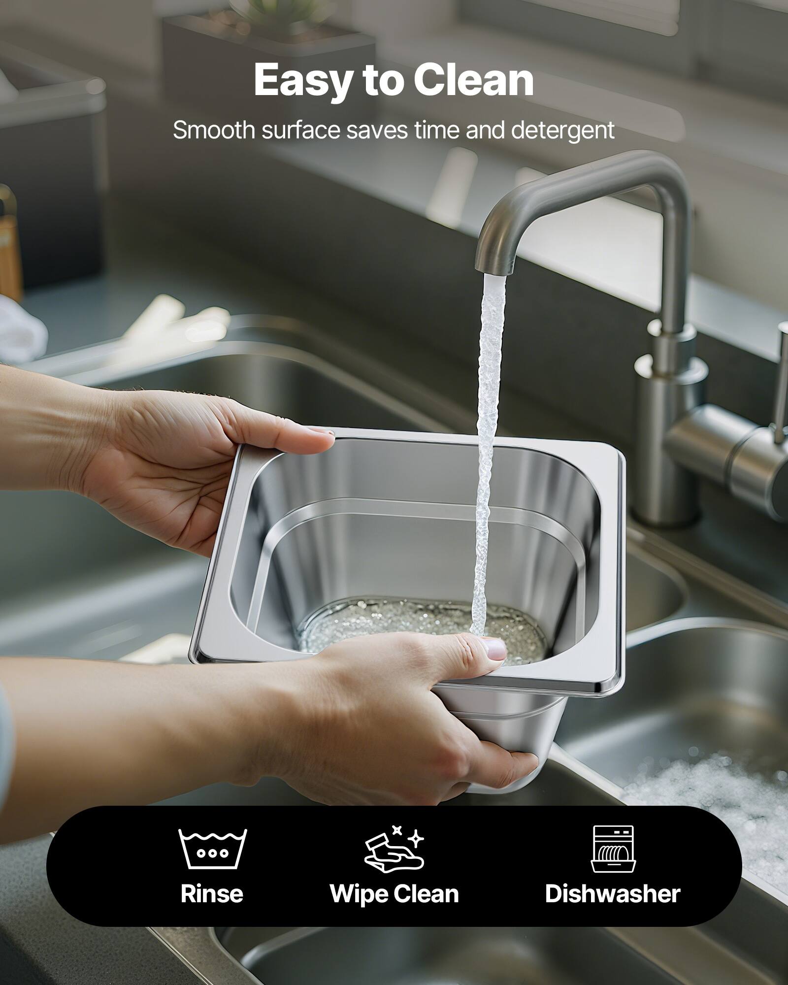 Easy to Clean  
Smooth surface saves time and detergent  

Rinse  
Wipe Clean  
Dishwasher