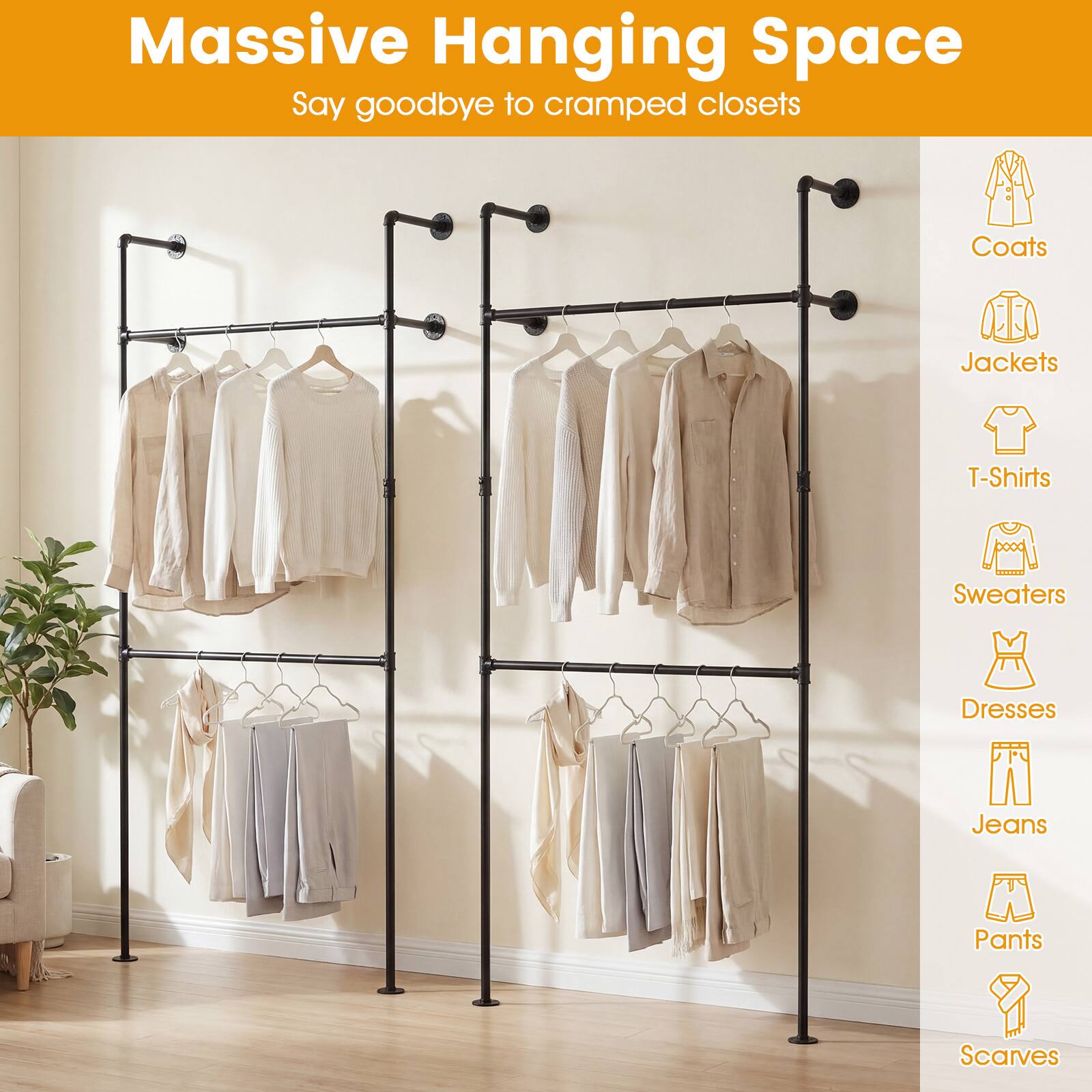 Massive Hanging Space  
Say goodbye to cramped closets  

- Coats  
- Jackets  
- T-Shirts  
- Sweaters  
- Dresses  
- Jeans  
- Pants  
- Scarves