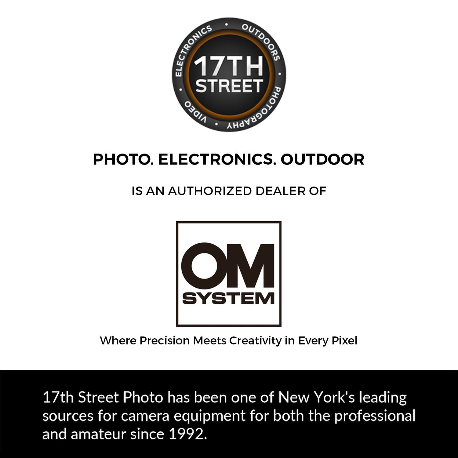 ELECTRONICS OUTDOORS 17TH STREET AIDEO PHOTOGRAPHY PHOTO. ELECTRONICS. OUTDOOR IS AN AUTHORIZED DEALER OF OM SYSTEM Where Precision Meets Creativity in Every Pixel 17th Street Photo has been one of New York's leading sources for camera equipment for both the professional and amateur since 1992.