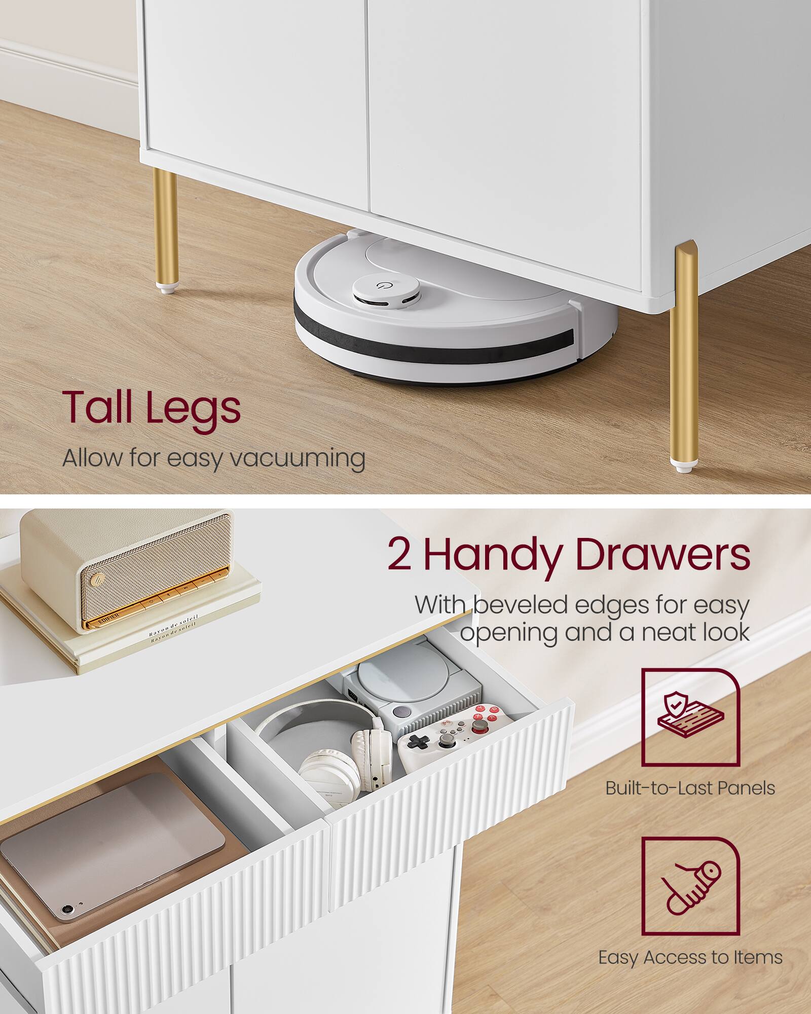 Tall Legs Allow for easy vacuuming

2 Handy Drawers With beveled edges for easy opening and a neat look

Built-to-Last Panels

Easy Access to Items