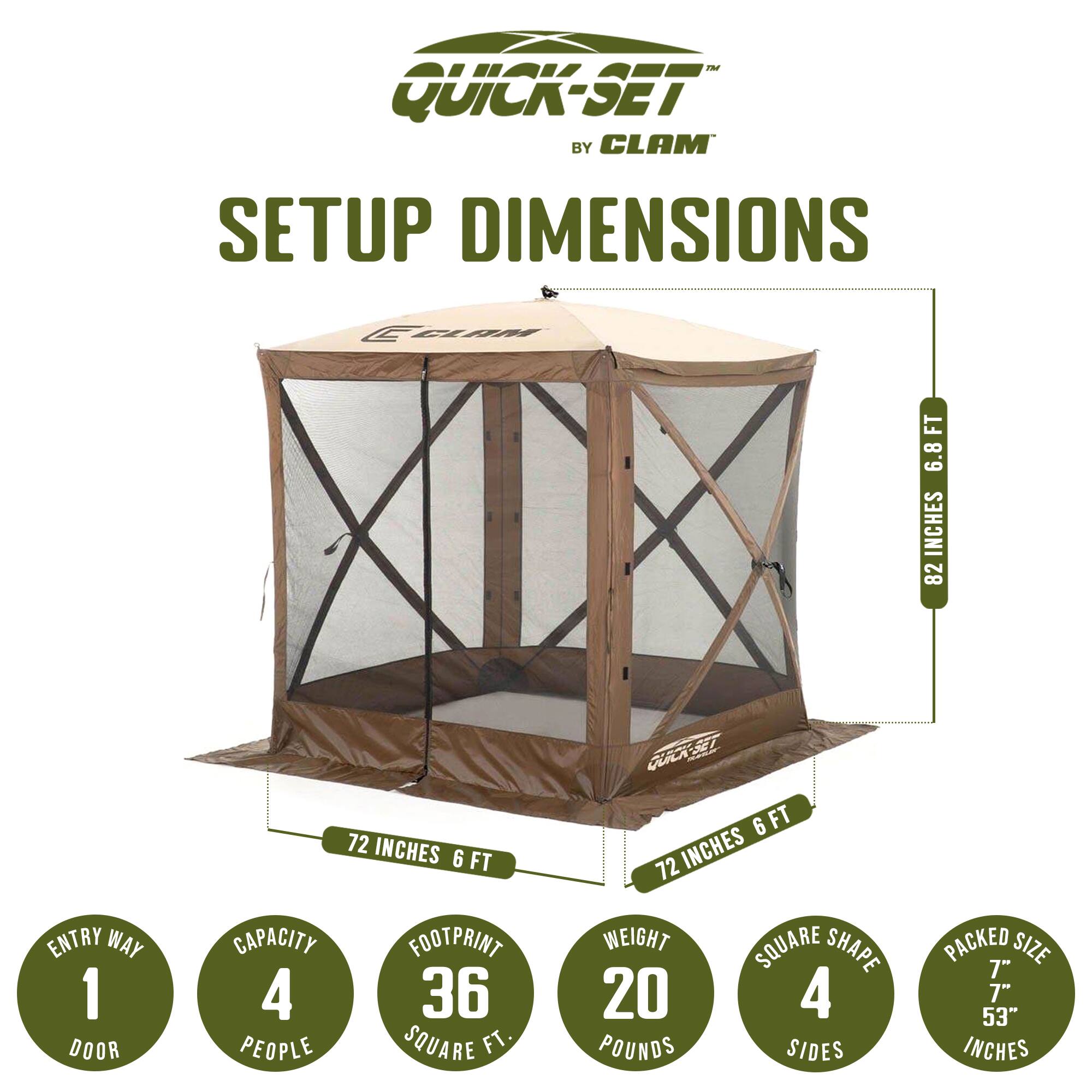 Quick-Set by Clam Setup Dimensions

- Entry Way: 1 Door
- Height: 82 Inches (6.8 Feet)
- Width: 72 Inches (6 Feet)
- Depth: 72 Inches (6 Feet)
- Capacity: 4 People
- Footprint: 36 Square Feet
- Weight: 20 Pounds
- Shape: Square (4 Sides)
- Packed Size: 7" x 7" x 53" Inches