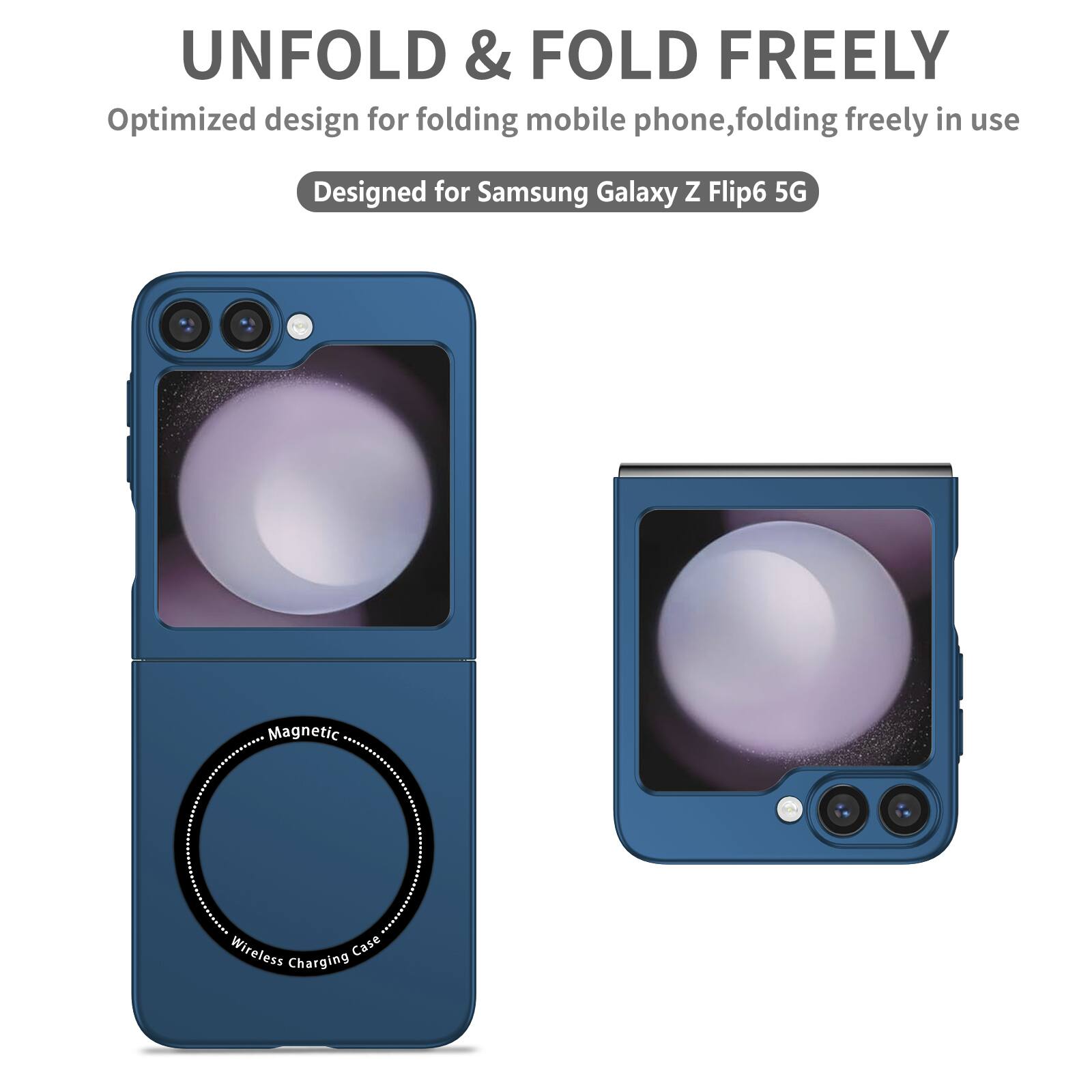 UNFOLD & FOLD FREELY  
Optimized design for folding mobile phone, folding freely in use  
Designed for Samsung Galaxy Z Flip6 5G  
Magnetic Wireless Charging Case