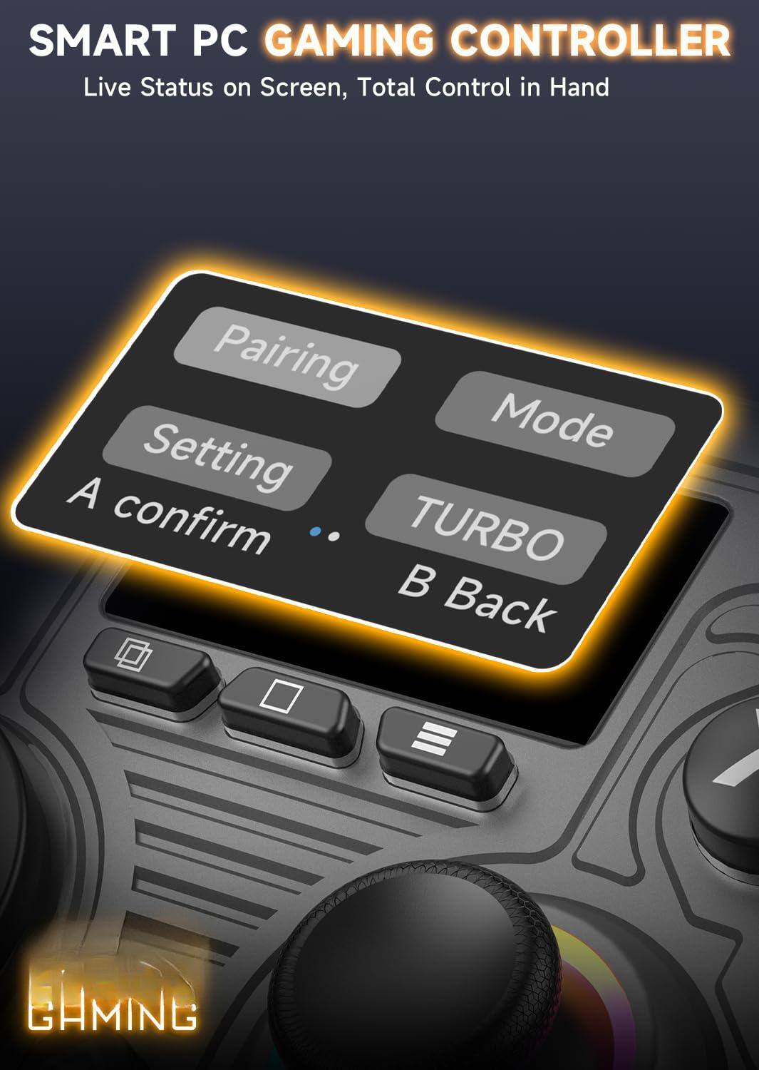 SMART PC GAMING CONTROLLER  
Live Status on Screen, Total Control in Hand  

Pairing  
Setting  
A confirm  
Mode  
TURBO  
B Back  

GAMING