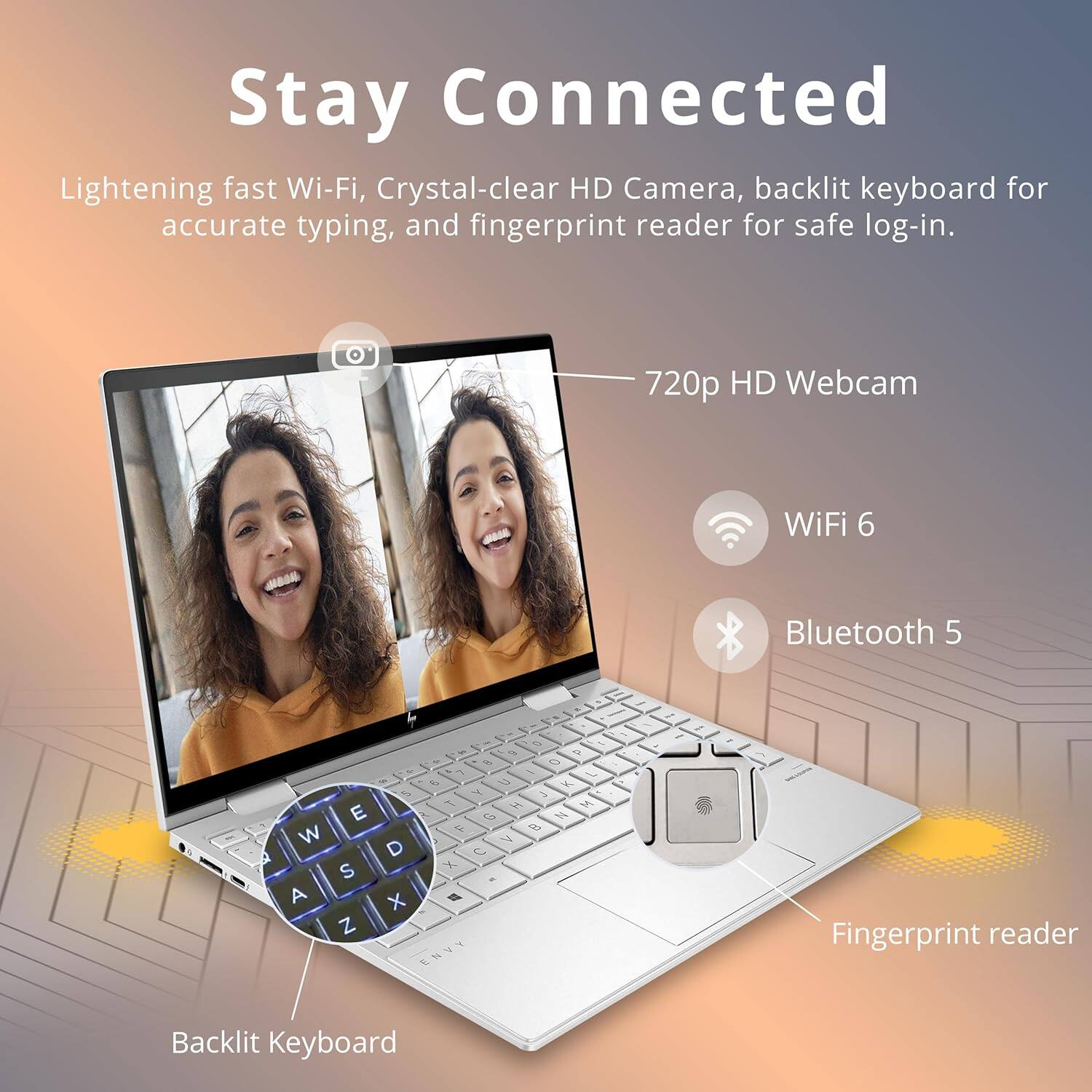 Stay Connected

Lightening fast Wi-Fi, Crystal-clear HD Camera, backlit keyboard for accurate typing, and fingerprint reader for safe log-in.

- 720p HD Webcam
- WiFi 6
- Bluetooth 5
- Backlit Keyboard
- Fingerprint reader