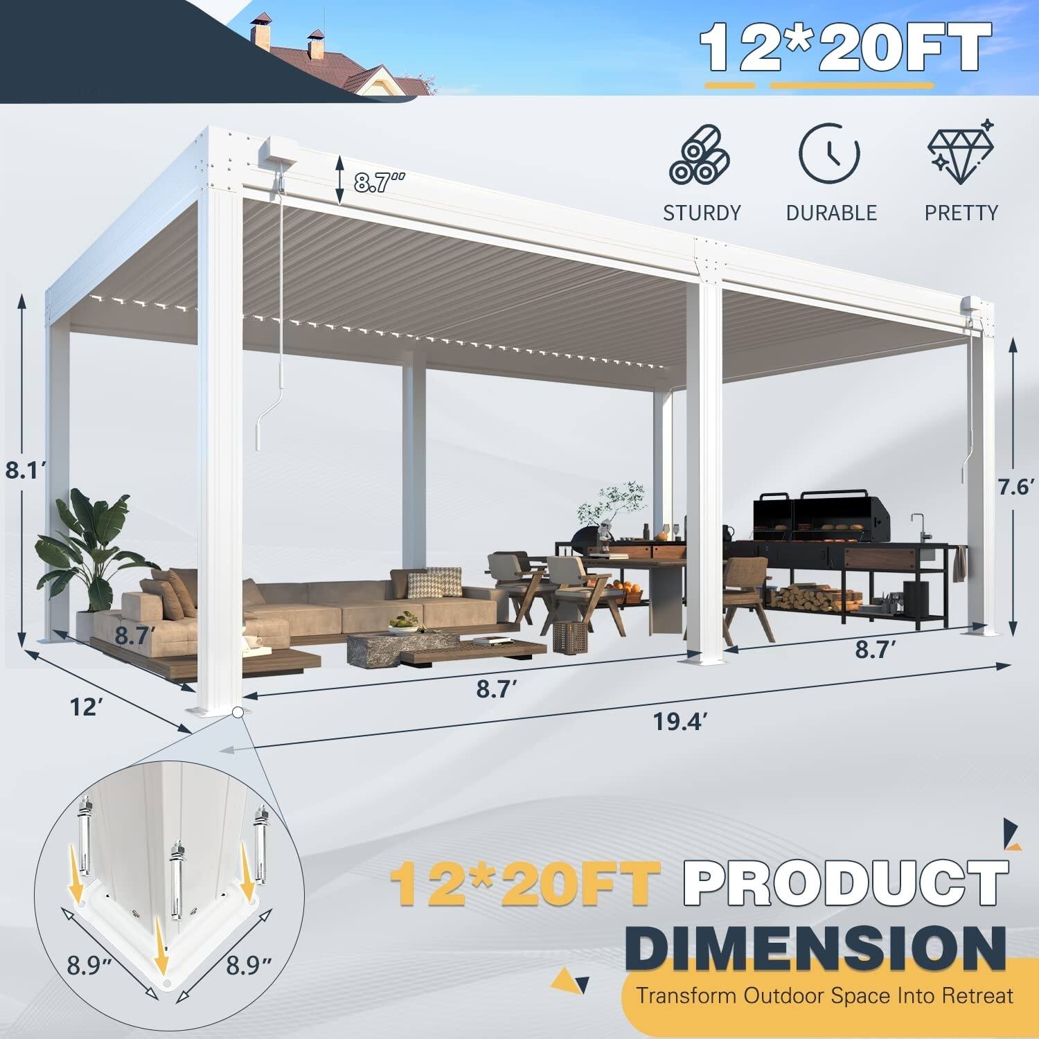 12*20FT  
STURDY DURABLE PRETTY  
8.1'  
8.7'  
7.6'  
12'  
8.7'  
19.4'  
8.9"  
8.9"  
12*20FT PRODUCT DIMENSION  
Transform Outdoor Space Into Retreat