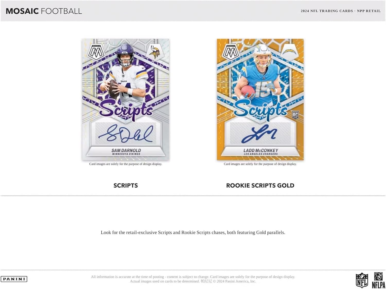 MOSAIC FOOTBALL  
2024 NFL TRADING CARDS • NPP RETAIL  

**Scripts**  
SAM DARNOLD  
MINNESOTA VIKINGS  
Card images are solely for the purpose of design display.  

**ROOKIE SCRIPTS GOLD**  
LADD McCONKEY  
LOS ANGELES CHARGERS  
Card images are solely for the purpose of design display.  

Look for the retail-exclusive Scripts and Rookie Scripts chases, both featuring Gold parallels.  

All information is accurate at the time of posting - content is subject to change. Card images are solely for the purpose of design display. Actual images used on cards to be determined.  
© 2024 Panini America, Inc.  

PANINI  
NFL  
NFLPA