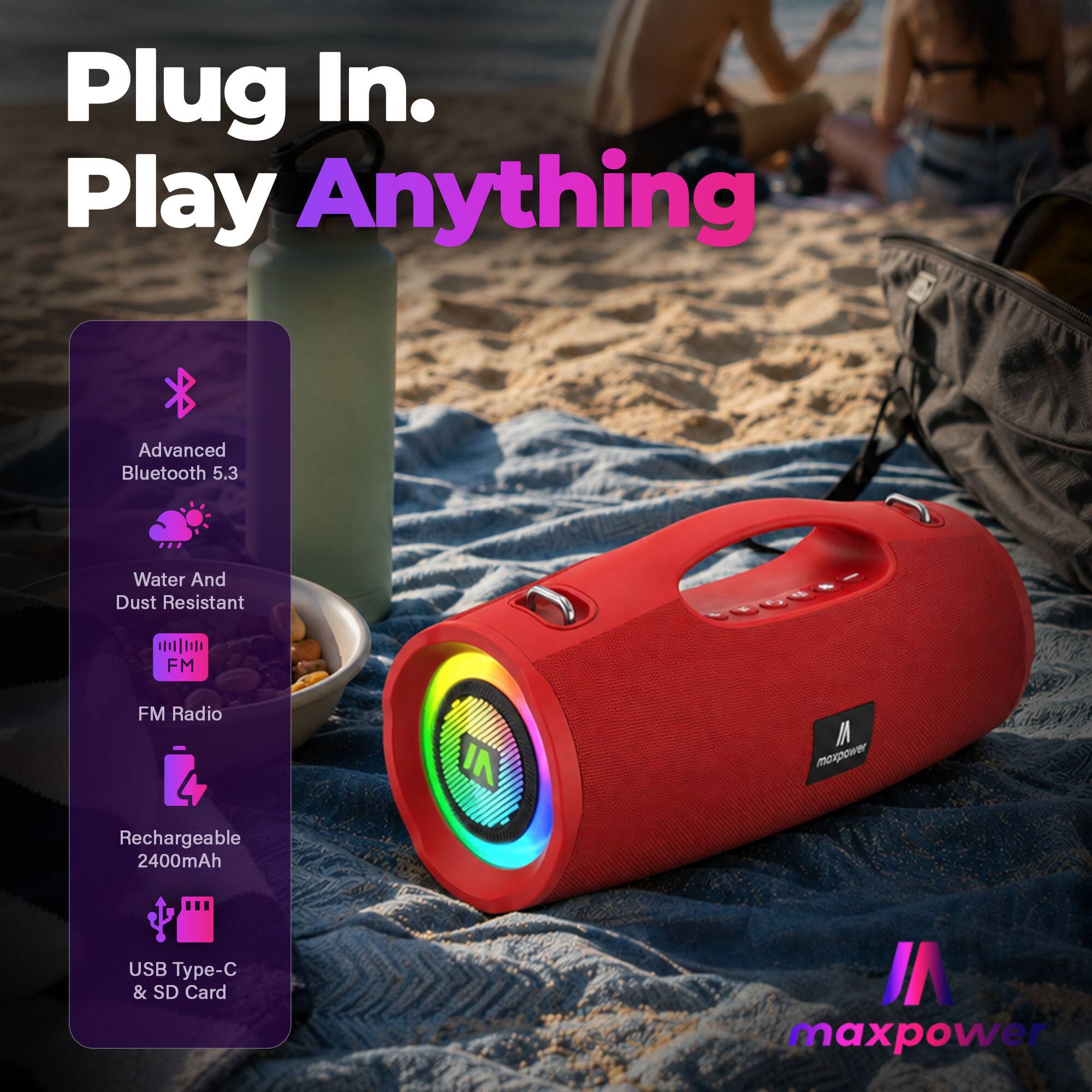 Plug In. Play Anything

Advanced Bluetooth 5.3

Water And Dust Resistant

FM Radio

Rechargeable 2400mAh

USB Type-C & SD Card

maxpower