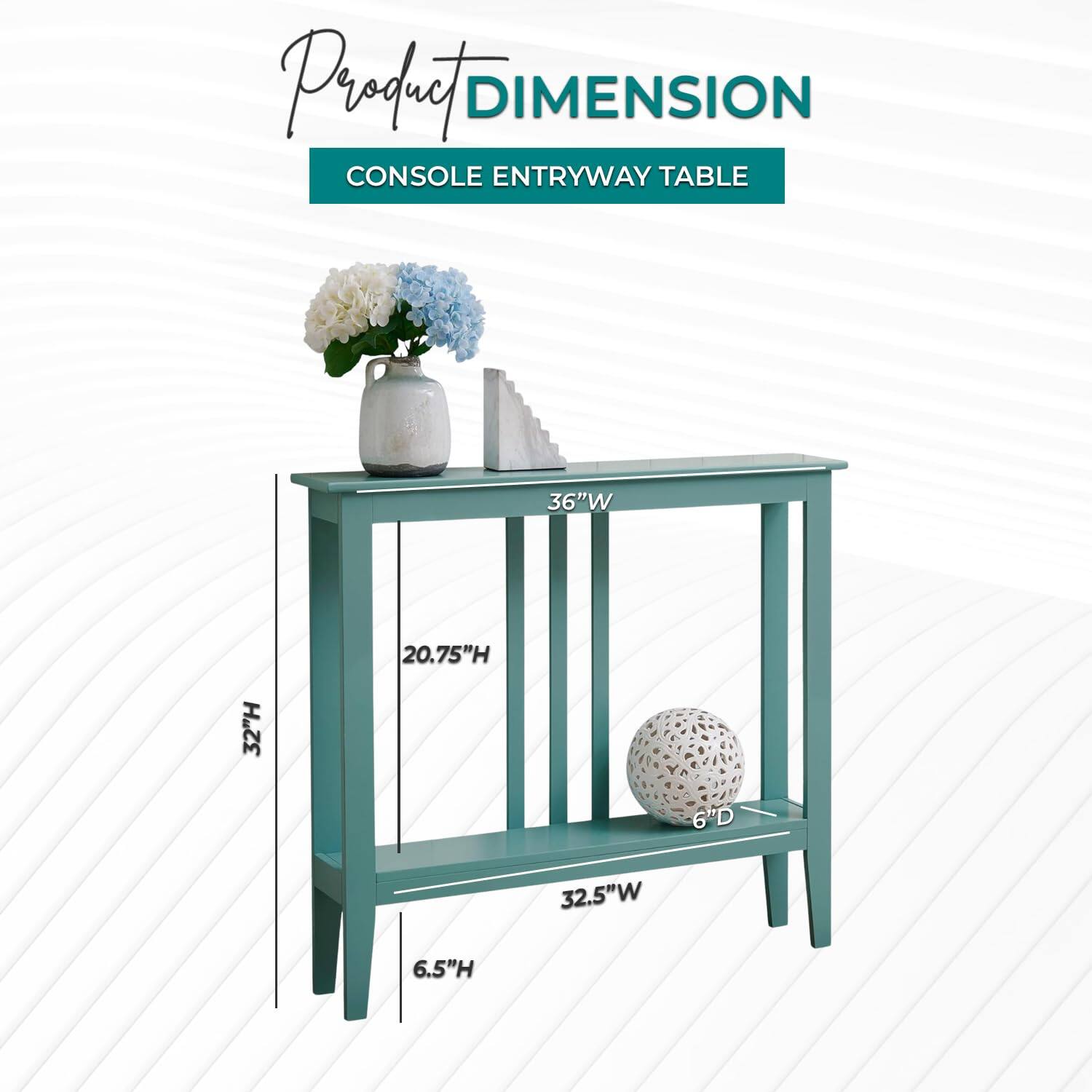 Product DIMENSION  
CONSOLE ENTRYWAY TABLE  

36"W  
32"H  
20.75"H  
6"D  
32.5"W  
6.5"H