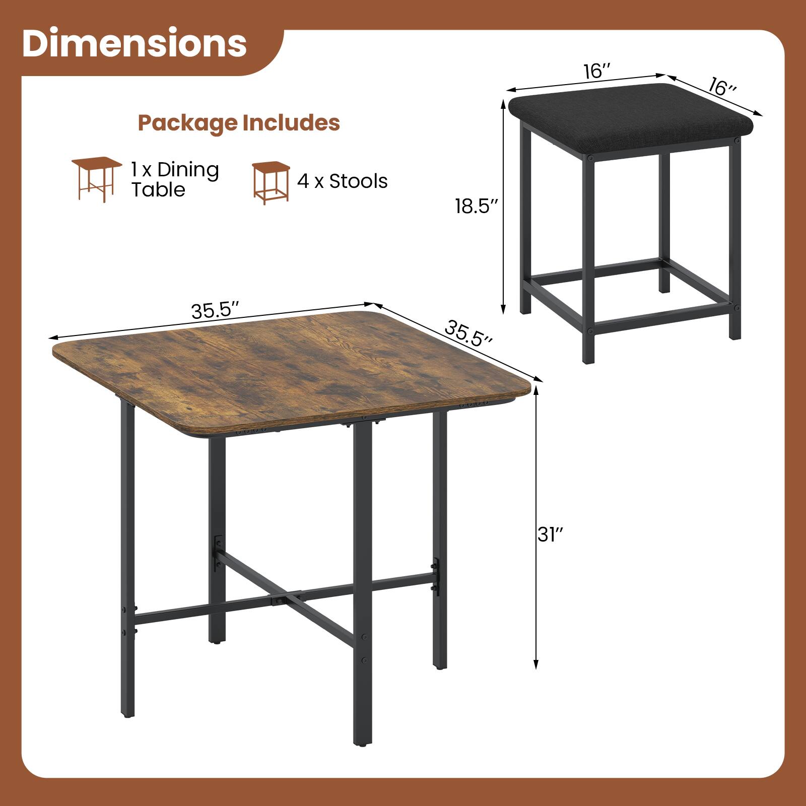 Dimensions  
Package Includes  
1x Dining Table  
4 x Stools  
16" x 16"  
18.5"  
35.5" x 35.5"  
31"