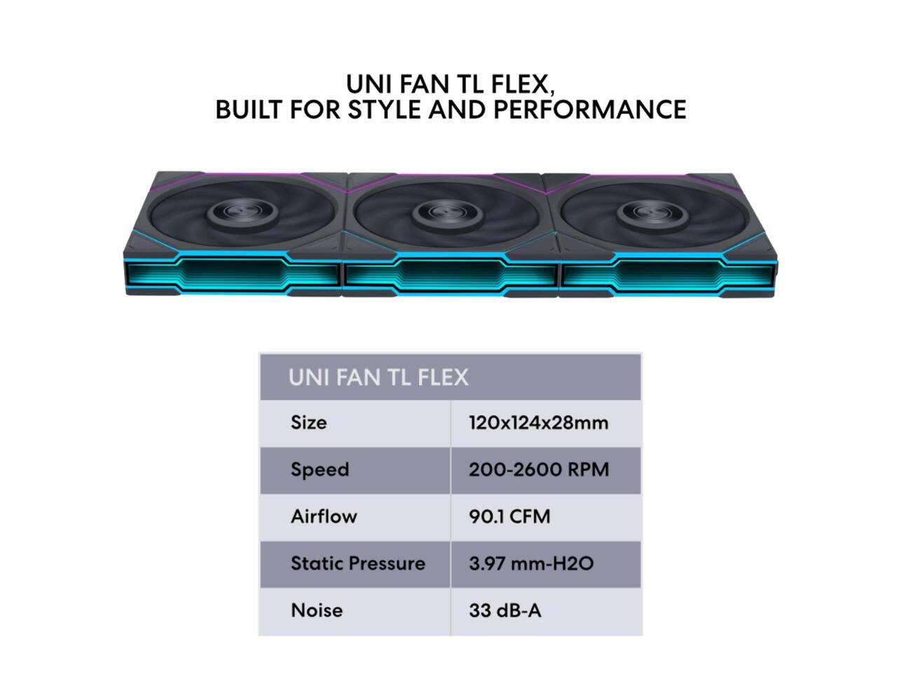 UNI FAN TL FLEX, BUILT FOR STYLE AND PERFORMANCE

UNI FAN TL FLEX

Size
120x124x28mm

Speed
200-2600 RPM

Airflow
90.1 CFM

Static Pressure
3.97 mm-H2O

Noise
33 dB-A