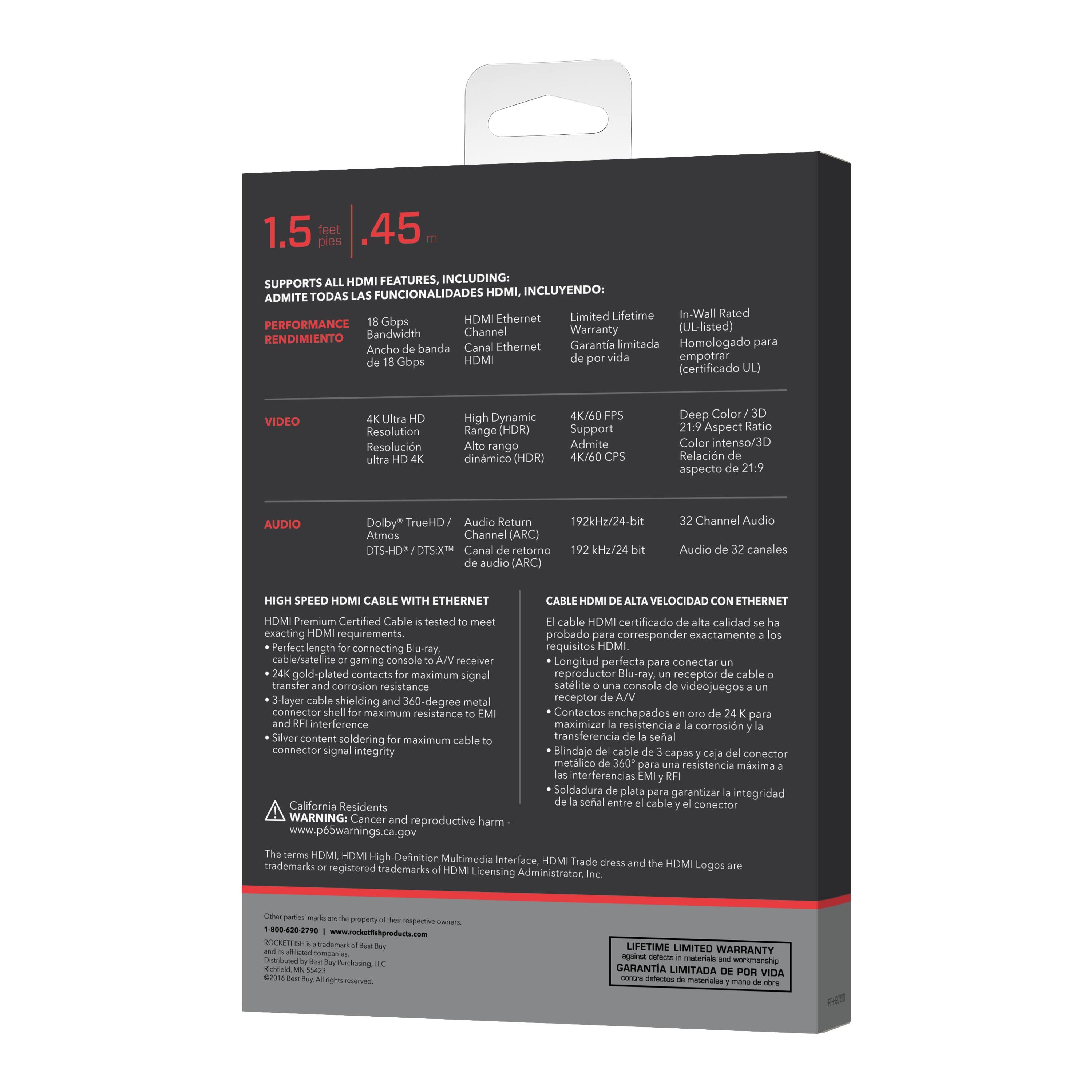 1.5 feet / 45 cm

SUPPORTS ALL HDMI FEATURES, INCLUDING:
ADMITE TODAS LAS FUNCIONALIDADES HDMI, INCUYENDO:

PERFORMANCE
RENDIMIENTO
18 Gbps Bandwidth
Ancho de banda de 18 Gbps
HDMI Ethernet Channel
Canal Ethernet HDMI

VIDEO
4K Ultra HD Resolution
Resolución ultra HD 4K
High Dynamic Range (HDR)
Alto rango dinámico (HDR)
4K/60 FPS Support
Admite 4K/60 FPS
4K/60 CPS
4K/60 CPS

AUDIO
Dolby* TrueHD / Atmos
Audio Return Channel (ARC)
DTS-HD* / DTS:X
Canal de retorno de audio (ARC)

HIGH SPEED HDMI CABLE WITH ETHERNET
CABLE HDMI DE ALTA VELOCIDAD CON ETHERNET
HDMI Premium Certified Cable is tested to meet exacting HDMI requirements.
El cable HDMI certificado de alta calidad ha sido probado para cumplir con los requisitos exactos de HDMI.

- Longitud perfecta para conectar un reproductor Blu-ray, un receptor de satélite o