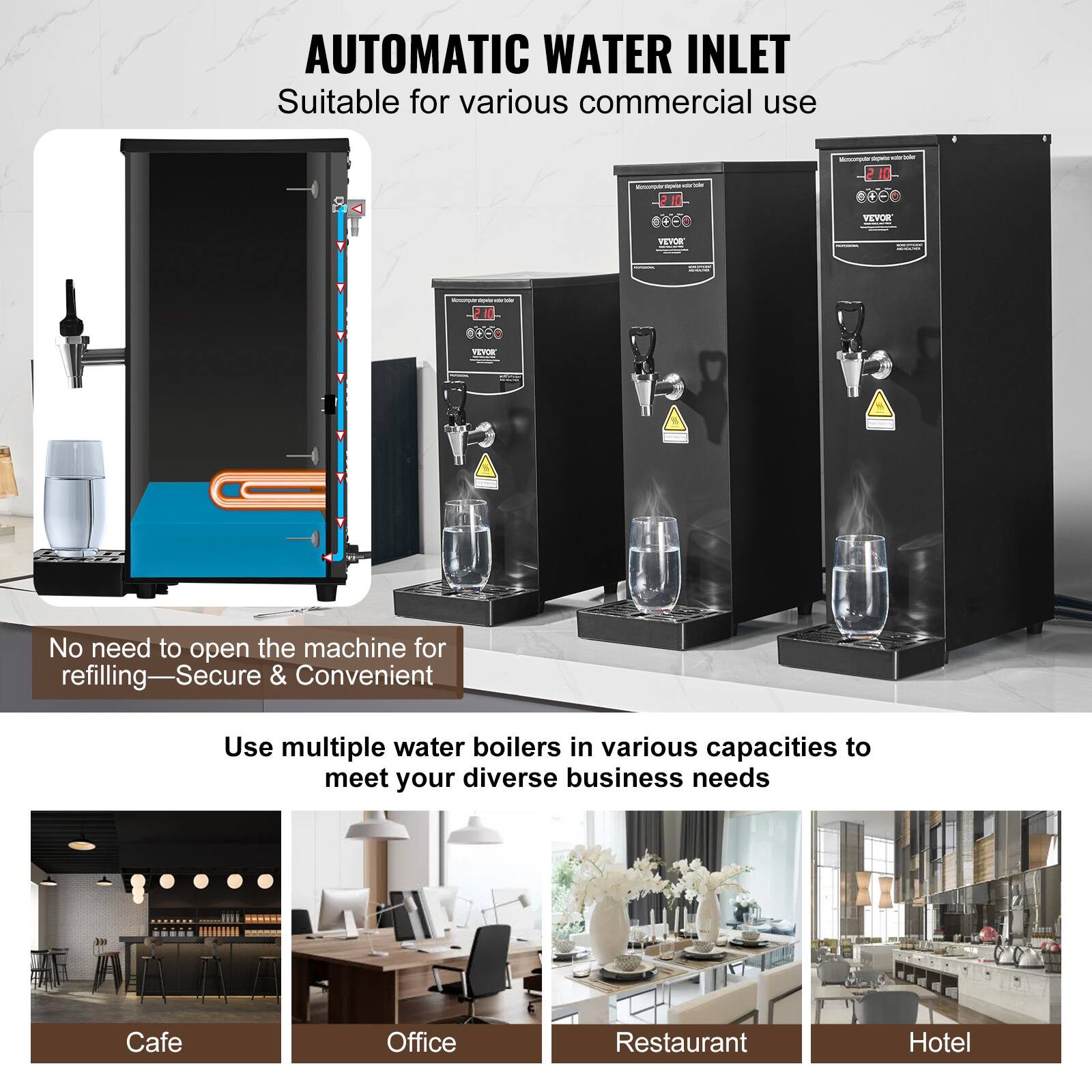 AUTOMATIC WATER INLET  
Suitable for various commercial use

No need to open the machine for refilling—Secure & Convenient

Use multiple water boilers in various capacities to meet your diverse business needs

Cafe  
Office  
Restaurant  
Hotel