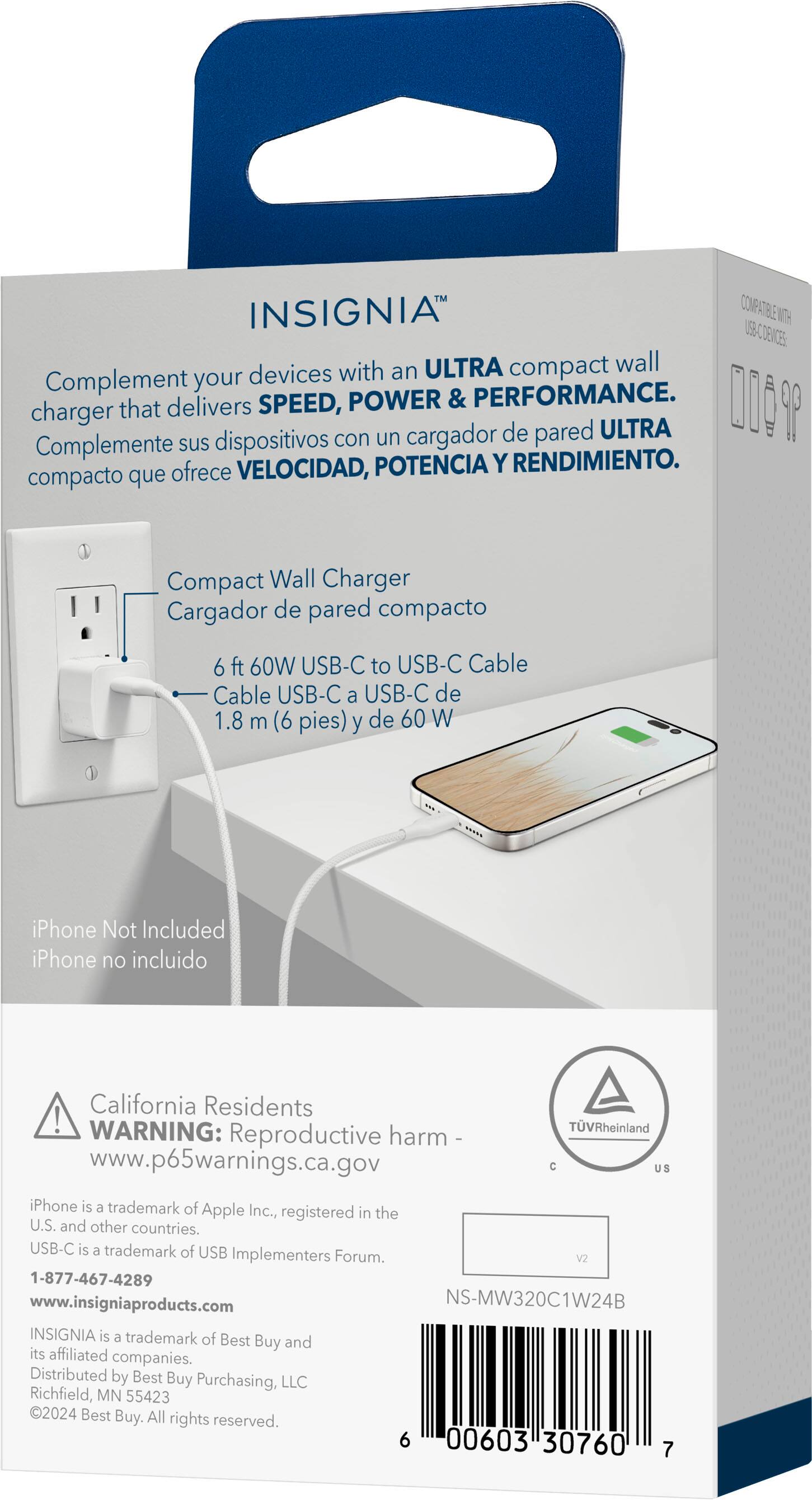 INSIGNIA COMPATIBLE E ITU USB-C con un cargador de pared ULTRA compacto que complementa tus dispositivos con velocidad, potencia y rendimiento. Cargador de pared compacto de 6 pies (1.8 m) y 60W USB-C a USB-C Cable USB-C a USB-C de 1.8 m (6 pies) y de 60 W. iPhone no incluido. California Residents! WARNING: TVRheinland Reproductive harm www.p65warnings.ca.gov. C. INSIGNIA es una marca registrada de Best Buy y sus empresas afiliadas. Distribuido por Best Buy Purchasing, LLC Richfield, MN 55423 2024 Best Buy. Todos los derechos reservados.