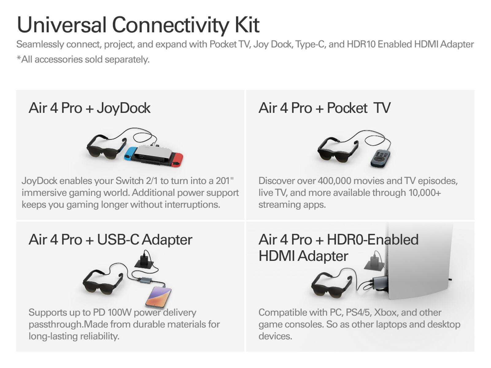 Universal Connectivity Kit  
Seamlessly connect, project, and expand with Pocket TV, Joy Dock, Type-C, and HDR10 Enabled HDMI Adapter  
*All accessories sold separately.  

Air 4 Pro + JoyDock  
JoyDock enables your Switch 2/1 to turn into a 201" immersive gaming world. Additional power support keeps you gaming longer without interruptions.  

Air 4 Pro + Pocket TV  
Discover over 400,000 movies and TV episodes, live TV, and more available through 10,000+ streaming apps.  

Air 4 Pro + USB-C Adapter  
Supports up to PD 100W power delivery passthrough. Made from durable materials for long-lasting reliability.  

Air 4 Pro + HDR10-Enabled HDMI Adapter  
Compatible with PC, PS4/5, Xbox, and other game consoles. So as other laptops and desktop devices.