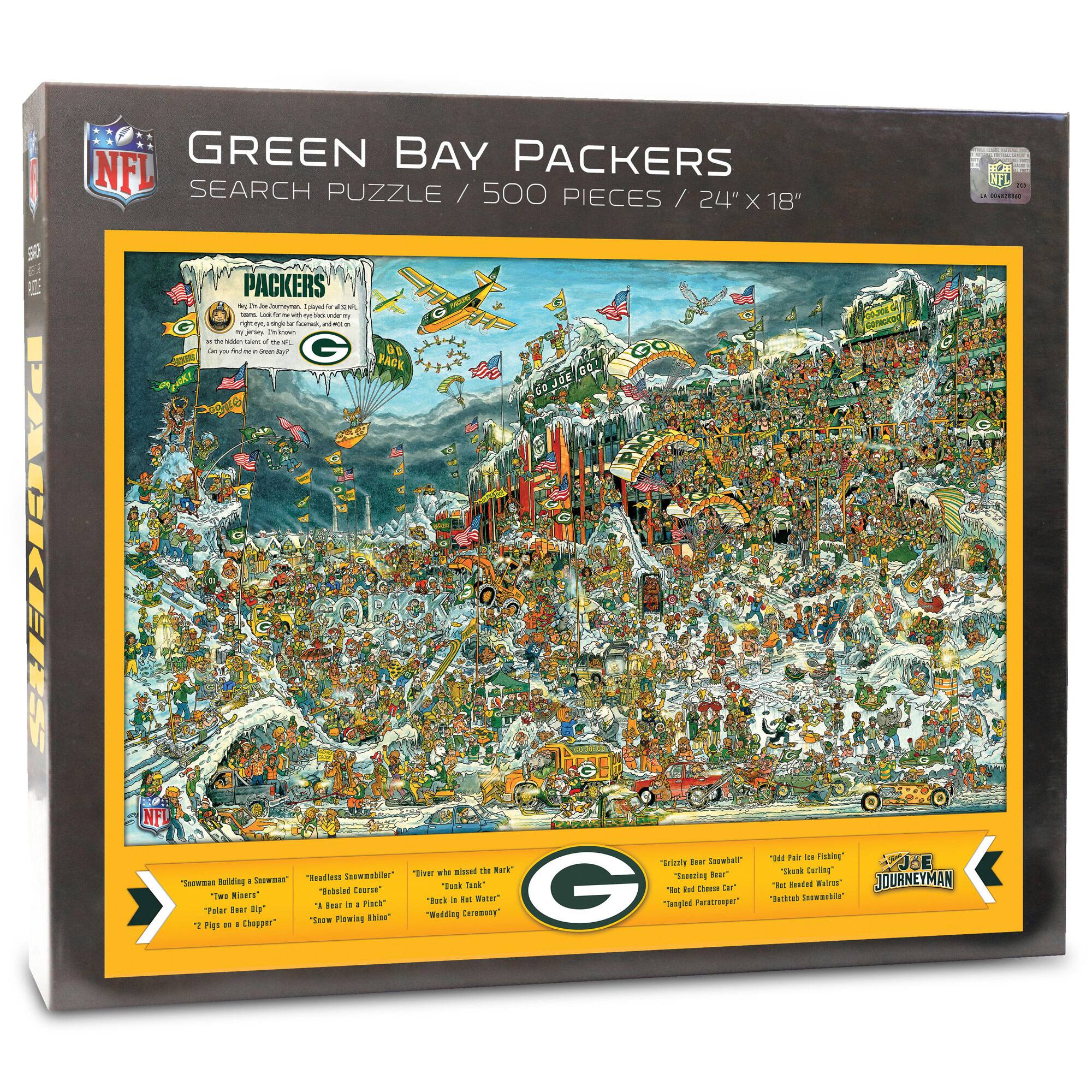 GREEN BAY PACKERS  
SEARCH PUZZLE / 500 PIECES / 24" X 18"  

PACKERS  
"Go to the Packers"  
"Take the team with you wherever you go"  
"Can you find the Green Bay Packers?"  

"Swan Lake Building a Swan"  
"Tom Miers"  
"Palmer Bear Dip"  
"Ziggy Piggy on a Chopper"  

"Relentless Skunksmeller"  
"Robbed Corn"  
"Scowling Bling"  

"Live where the Mark"  
"Back in the Water"  
"Wedding Caramels"  

"Tricky Bear Snowshoer"  
"Teasing Bear"  
"Rack Chuckle Bear"  
"Tangled Ferns"  

"Red Fox Ice Fishing"  
"Red Fox Ice Fishing"  
"Red Fox Ice Fishing"  
"Red Fox Ice Fishing"  

"JOURNEYMAN"  

NFL  
LA 5688880