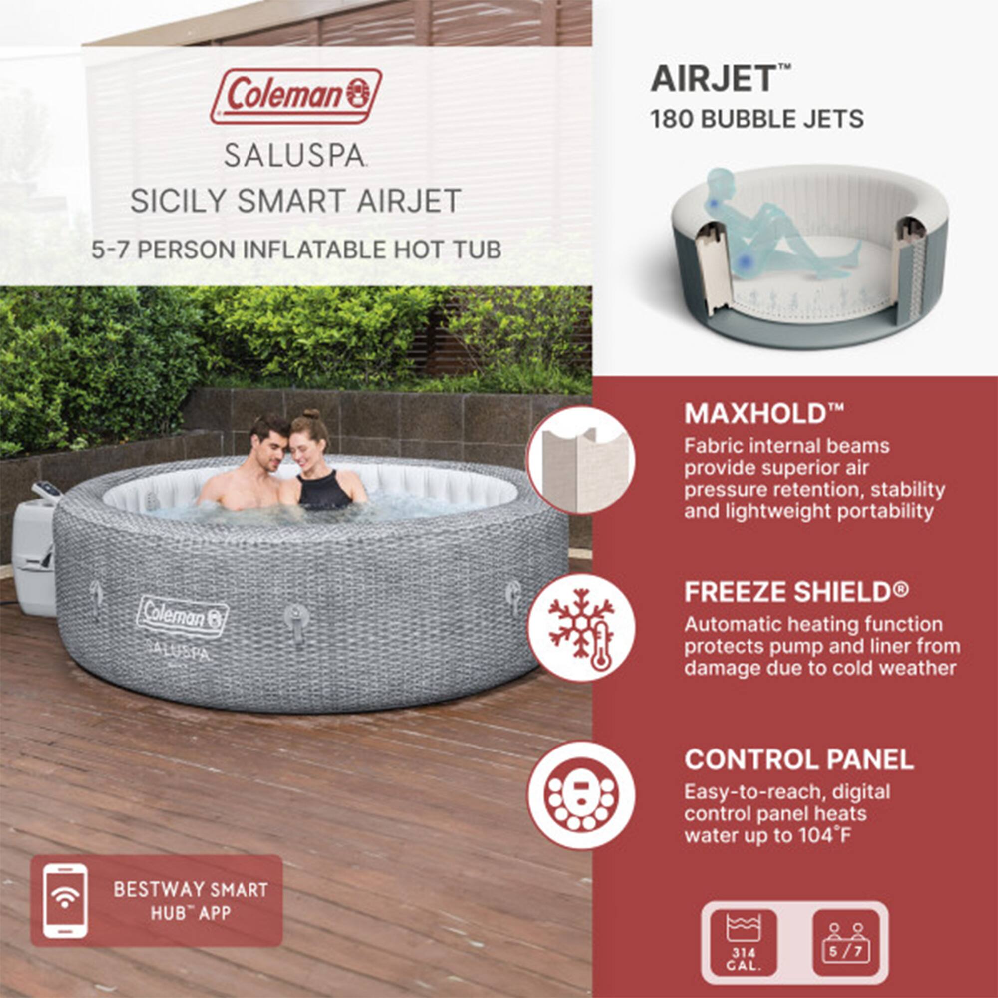 Coleman SALUSPA  
SICILY SMART AIRJET  
5-7 PERSON INFLATABLE HOT TUB  

AIRJET™  
180 BUBBLE JETS  

MAXHOLD™  
Fabric internal beams provide superior air pressure retention, stability, and lightweight portability  

FREEZE SHIELD®  
Automatic heating function protects pump and liner from damage due to cold weather  

CONTROL PANEL  
Easy-to-reach, digital control panel heats water up to 104°F  

BESTWAY SMART HUB™ APP  

314 CAL.  
5/7 PERSON