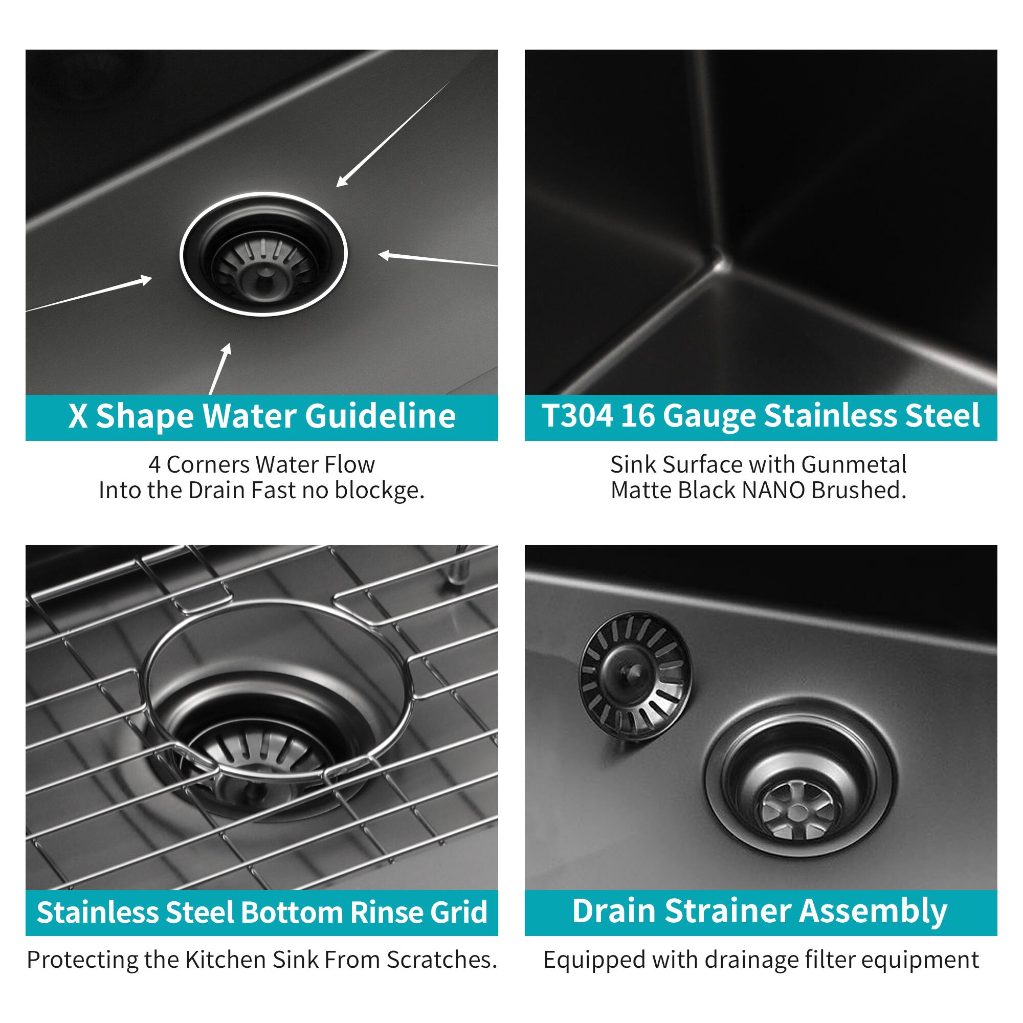 X Shape Water Guideline  
4 Corners Water Flow Into the Drain Fast no blockage.

T304 16 Gauge Stainless Steel  
Sink Surface with Gunmetal Matte Black NANO Brushed.

Stainless Steel Bottom Rinse Grid  
Protecting the Kitchen Sink From Scratches.

Drain Strainer Assembly  
Equipped with drainage filter equipment