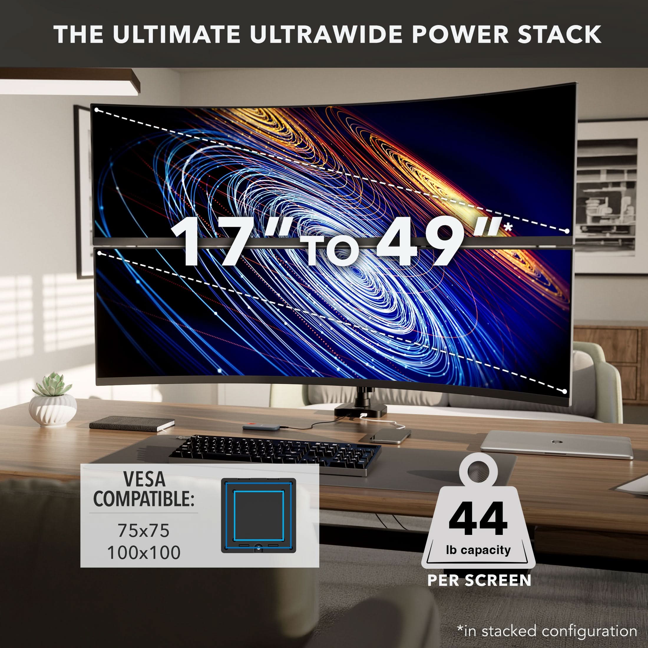 THE ULTIMATE ULTRAWIDE POWER STACK  
17" TO 49"  
VESA COMPATIBLE: 75x75 100x100  
44 lb capacity PER SCREEN  
*in stacked configuration