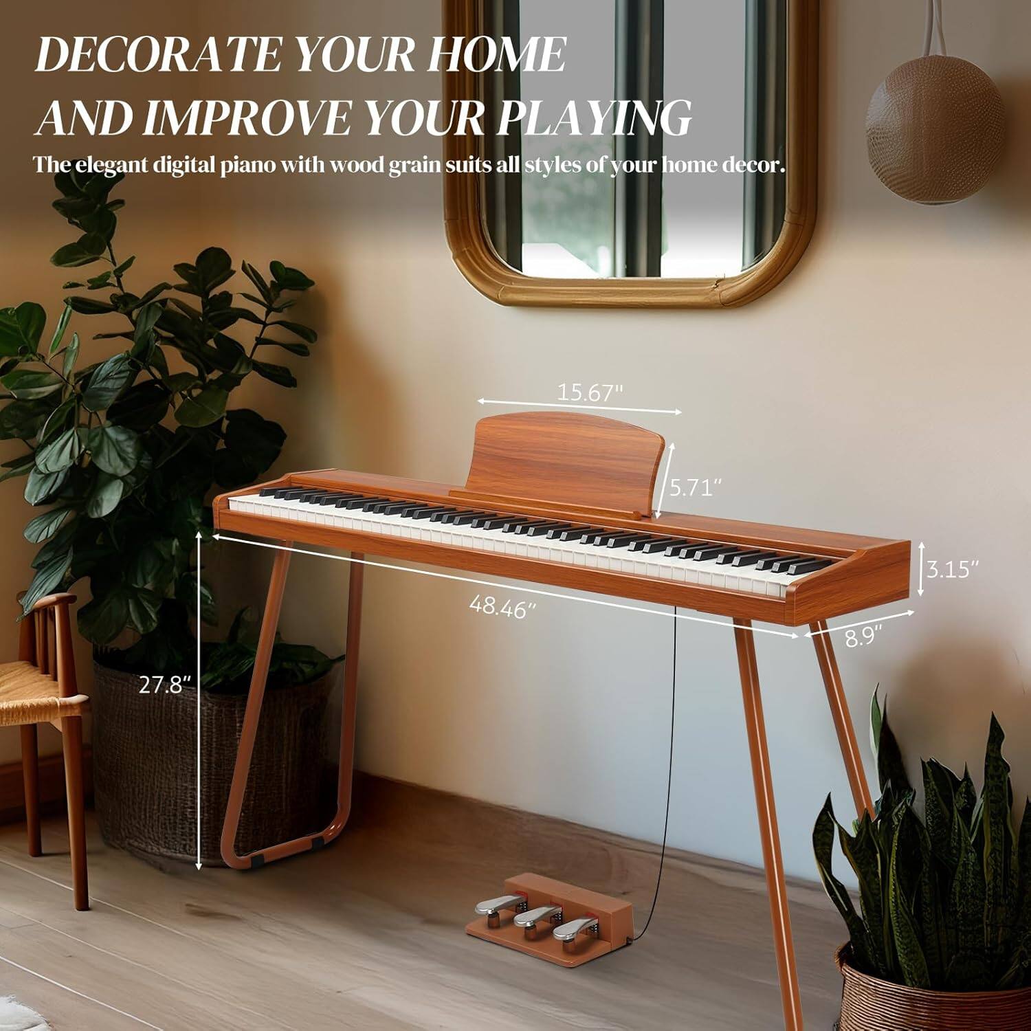 DECORATE YOUR HOME AND IMPROVE YOUR PLAYING

The elegant digital piano with wood grain suits all styles of your home decor.

15.67"  
5.71"  
27.8"  
48.46"  
8.9"  
3.15"