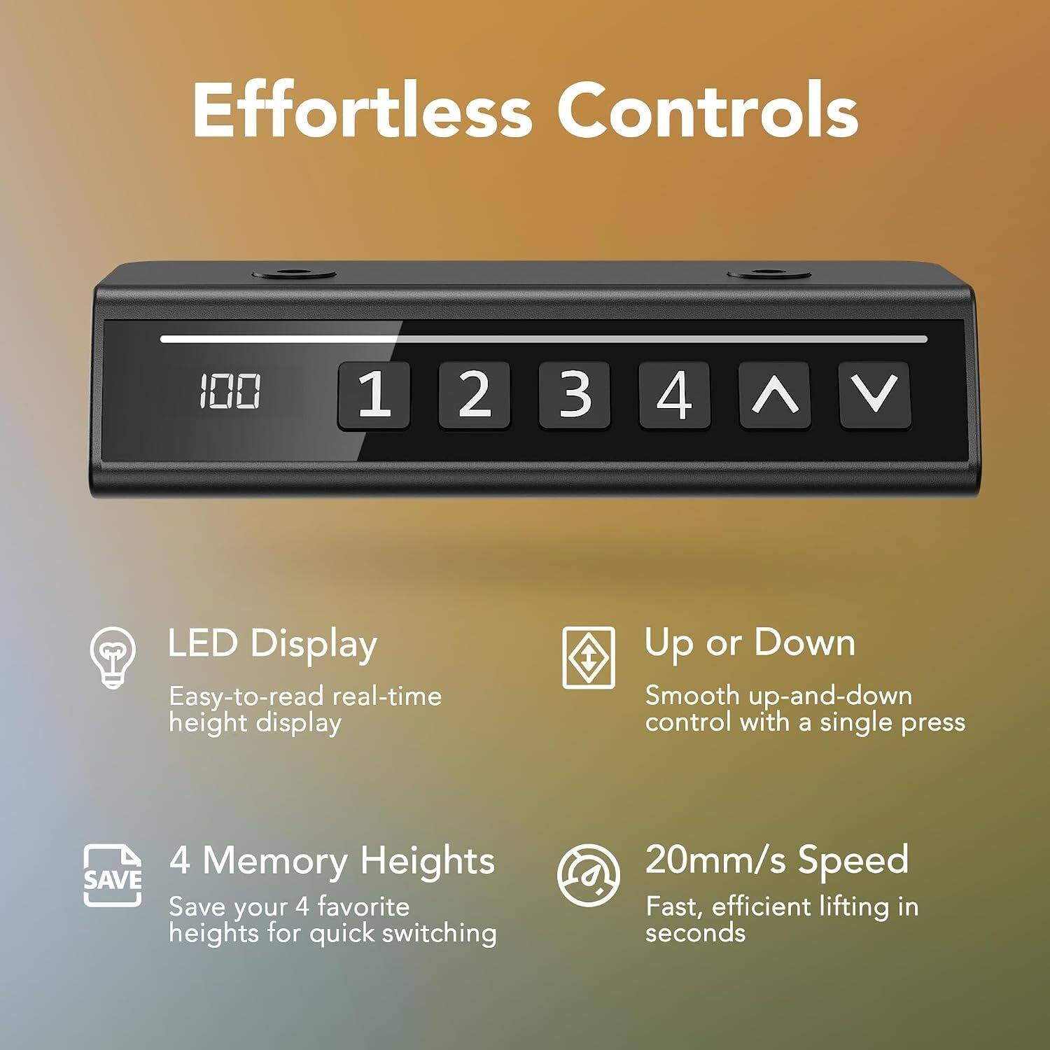 Effortless Controls

LED Display
Easy-to-read real-time height display

Up or Down
Smooth up-and-down control with a single press

4 Memory Heights
Save your 4 favorite heights for quick switching

20mm/s Speed
Fast, efficient lifting in seconds
