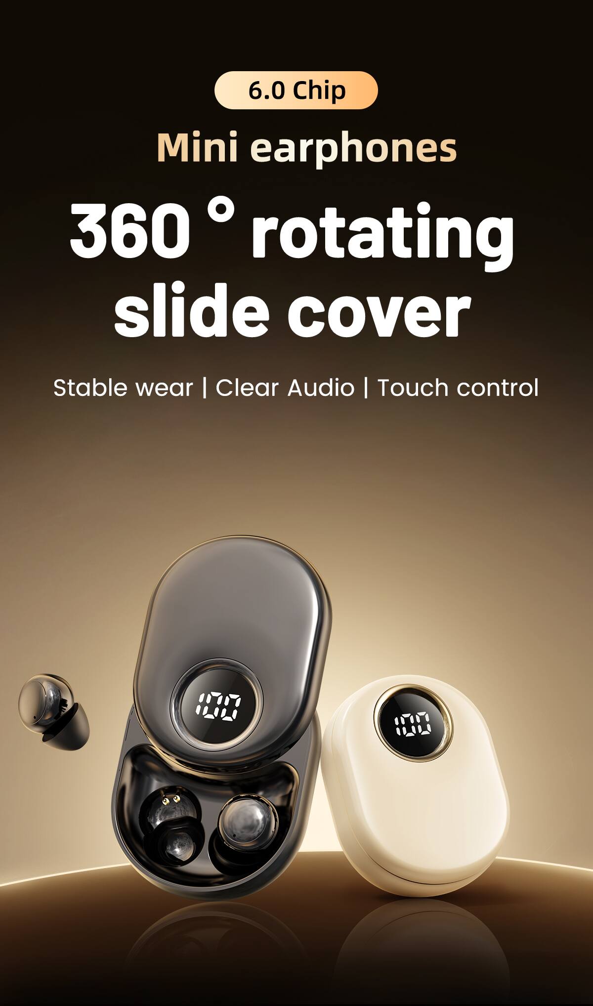 6.0 Chip Mini earphones  
360° rotating slide cover  
Stable wear | Clear Audio | Touch control
