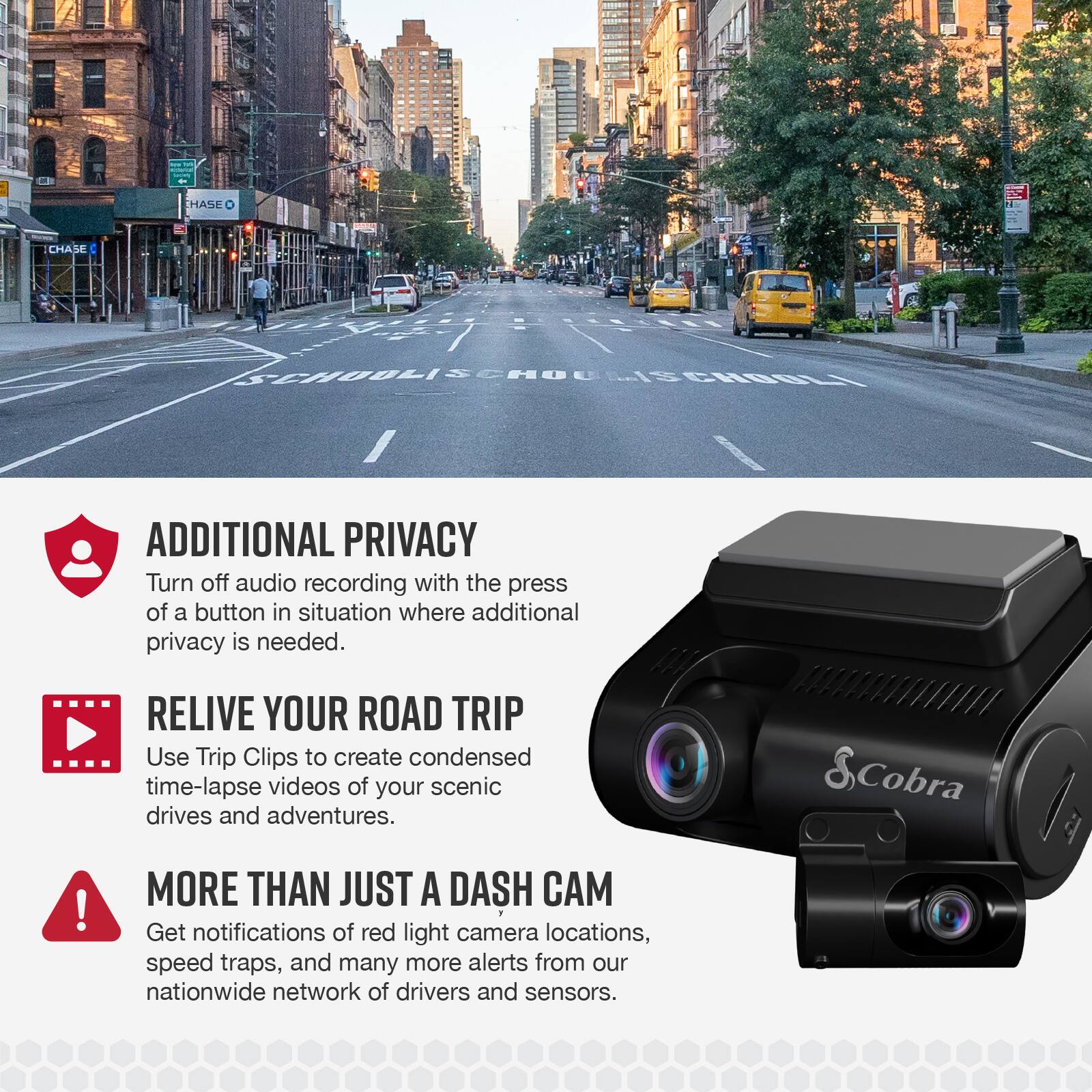 The text on the image can be grouped and corrected as follows:
1. Additional Privacy: Turn off audio recording with the press of a button in situations where additional privacy is needed.
2. Relive Your Road Trip: Use Trip Clips to create condensed time-lapse videos of your scenic drives and adventures.
3. More Than Just a Dash Cam: Get notifications of red light camera locations, speed traps, and many more alerts from our nationwide network of drivers and sensors.
4. Chase Additional Privacy: Turn off audio recording with the press of a button in situations where additional privacy is needed.
5. Cobra: Enjoy the benefits of a dash cam that offers more than just a dash cam.